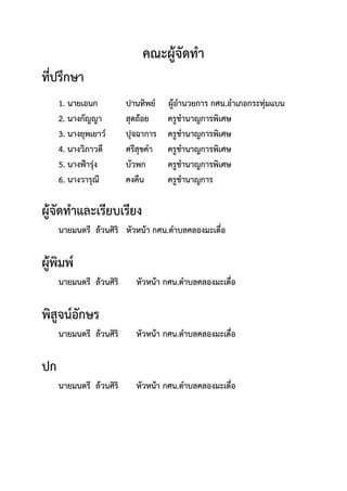 คณะผู้จัดทํา
ที่ปรึกษา
1. นายเอนก ปานทิพย์ ผู้อํานวยการ กศน.อําเภอกระทุ่มแบน
2. นางกัญญา สุดถ้อย ครูชํานาญการพิเศษ
3. นางยุพเยาว์ ปุจฉาการ ครูชํานาญการพิเศษ
4. นางวิภาวดี ศรีสุขคํา ครูชํานาญการพิเศษ
5. นางฟ้ารุ่ง บัวพก ครูชํานาญการพิเศษ
6. นางวารุณี คงคืน ครูชํานาญการ
ผู้จัดทําและเรียบเรียง
นายมนตรี ล้วนศิริ หัวหน้า กศน.ตําบลคลองมะเดื่อ
ผู้พิมพ์
นายมนตรี ล้วนศิริ หัวหน้า กศน.ตําบลคลองมะเดื่อ
พิสูจน์อักษร
นายมนตรี ล้วนศิริ หัวหน้า กศน.ตําบลคลองมะเดื่อ
ปก
นายมนตรี ล้วนศิริ หัวหน้า กศน.ตําบลคลองมะเดื่อ
 