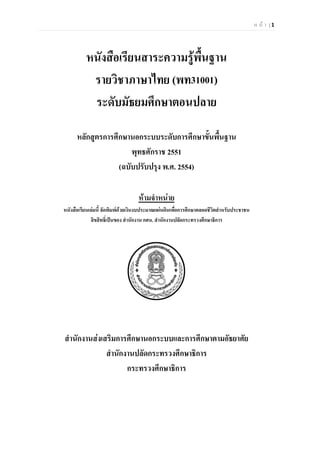 ห น า | 1
หนังสือเรียนสาระความรูพื้นฐาน
รายวิชาภาษาไทย (พท31001)
ระดับมัธยมศึกษาตอนปลาย
หลักสูตรการศึกษานอกระบบระดับการศึกษาขั้นพื้นฐาน
พุทธศักราช 2551
(ฉบับปรับปรุง พ.ศ. 2554)
หามจําหนาย
หนังสือเรียนเลมนี้ จัดพิมพดวยเงินงบประมาณแผนดินเพื่อการศึกษาตลอดชีวิตสําหรับประชาชน
ลิขสิทธิ์เปนของ สํานักงาน กศน. สํานักงานปลัดกระทรวงศึกษาธิการ
สํานักงานสงเสริมการศึกษานอกระบบและการศึกษาตามอัธยาศัย
สํานักงานปลัดกระทรวงศึกษาธิการ
กระทรวงศึกษาธิการ
 