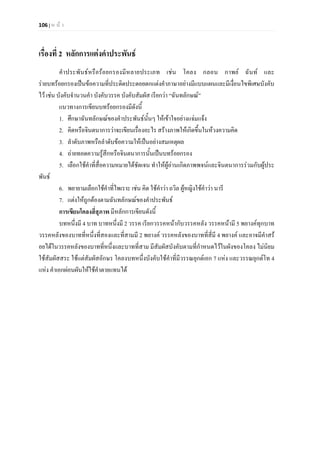 106 | ห น า
เรื่องที่ 2 หลักการแตงคําประพันธ
คําประพันธหรือรอยกรองมีหลายประเภท เชน โคลง กลอน กาพย ฉันท และ
รายบทรอยกรองเปนขอความที่ประดิดประดอยตกแตงคําภาษาอยางมีแบบแผนและมีเงื่อนไขพิเศษบังคับ
ไว เชน บังคับจํานวนคํา บังคับวรรค บังคับสัมผัส เรียกวา “ฉันทลักษณ”
แนวทางการเขียนบทรอยกรองมีดังนี้
1. ศึกษาฉันทลักษณของคําประพันธนั้นๆ ใหเขาใจอยางแจมแจง
2. คิดหรือจินตนาการวาจะเขียนเรื่องอะไร สรางภาพใหเกิดขึ้นในหวงความคิด
3. ลําดับภาพหรือลําดับขอความใหเปนอยางสมเหตุผล
4. ถายทอดความรูสึกหรือจินตนาการนั้นเปนบทรอยกรอง
5. เลือกใชคําที่สื่อความหมายไดชัดเจน ทําใหผูอานเกิดภาพพจนและจินตนาการรวมกับผูประ
พันธ
6. พยายามเลือกใชคําที่ไพเราะ เชน คิด ใชคําวา ถวิล ผูหญิงใชคําวา นารี
7. แตงใหถูกตองตามฉันทลักษณของคําประพันธ
การเขียนโคลงสี่สุภาพ มีหลักการเขียนดังนี้
บทหนึ่งมี 4 บาท บาทหนึ่งมี 2 วรรค เรียกวรรคหนากับวรรคหลัง วรรคหนามี 5 พยางคทุกบาท
วรรคหลังของบาทที่หนึ่งที่สองและที่สามมี 2 พยางค วรรคหลังของบาทที่สี่มี 4 พยางค และอาจมีคําสร
อยไดในวรรคหลังของบาทที่หนึ่งและบาทที่สาม มีสัมผัสบังคับตามที่กําหนดไวในผังของโคลง ไมนิยม
ใชสัมผัสสระ ใชแตสัมผัสอักษร โคลงบทหนึ่งบังคับใชคําที่มีวรรณยุกตเอก 7 แหง และวรรณยุกตโท 4
แหง คําเอกผอนผันใหใชคําตายแทนได
 