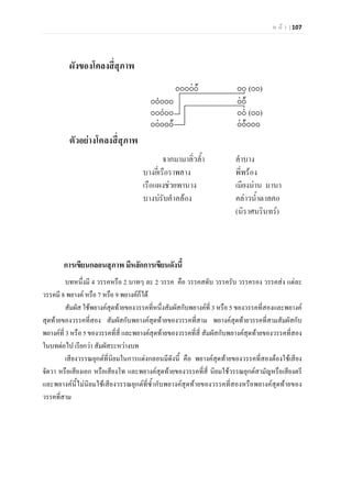 ห น า | 107
การเขียนกลอนสุภาพ มีหลักการเขียนดังนี้
บทหนึ่งมี 4 วรรคหรือ 2 บาทๆ ละ 2 วรรค คือ วรรคสดับ วรรครับ วรรครอง วรรคสง แตละ
วรรคมี 8 พยางค หรือ 7 หรือ 9 พยางคก็ได
สัมผัส ใชพยางคสุดทายของวรรคที่หนึ่งสัมผัสกับพยางคที่ 3 หรือ 5 ของวรรคที่สองและพยางค
สุดทายของวรรคที่สอง สัมผัสกับพยางคสุดทายของวรรคที่สาม พยางคสุดทายวรรคที่สามสัมผัสกับ
พยางคที่ 3 หรือ 5 ของวรรคที่สี่ และพยางคสุดทายของวรรคที่สี่ สัมผัสกับพยางคสุดทายของวรรคที่สอง
ในบทตอไป เรียกวา สัมผัสระหวางบท
เสียงวรรณยุกตที่นิยมในการแตงกลอนมีดังนี้ คือ พยางคสุดทายของวรรคที่สองตองใชเสียง
จัตวา หรือเสียงเอก หรือเสียงโท และพยางคสุดทายของวรรคที่สี่ นิยมใชวรรณยุกตสามัญหรือเสียงตรี
และพยางคนี้ไมนิยมใชเสียงวรรณยุกตที่ซ้ํากับพยางคสุดทายของวรรคที่สองหรือพยางคสุดทายของ
วรรคที่สาม
 