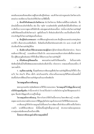 ห น า | 11
ตอนตนและตอนทายของขอความผูรับสารตองรูจักสังเกต และเขาใจการปรากฏของประโยคใจความใน
ตอนตางๆ ของขอความ จึงจะชวยใหจับใจความไดดียิ่งขึ้น
3. ตองเขาใจในลักษณะประโยคใจความ ประโยคใจความ คือขอความที่เปนความคิดหลัก ซึ่ง
มักจะมีเนื้อหาตรงกับหัวขอเรื่อง เชน เรื่อง “สุนัข” ความคิดหลักคือ สุนัขเปนสัตวเลี้ยงที่รักเจาของ แต
การฟงเรื่องราวจากการพูดบางทีไมมีหัวขอ แตจะพูดตามลําดับของเนื้อหา ดังนั้นการจับใจความสําคัญต
องฟงใหตลอดเรื่องแลวจับใจความวา พูดถึงเรื่องอะไร คือจับประเด็นหัวเรื่อง และเรื่องเปนอยางไรคือ
สาระสําคัญหรือใจความสําคัญของเรื่องนั่นเอง
4. ตองรูจักประเภทของสาร สารที่ฟงและดูมีหลายประเภท ตองรูจักและแยกประเภทสรุปของ
สารไดวา เปนสารประเภทขอเท็จจริง ขอคิดเห็นหรือเปนคําทักทายปราศรัย ขาว ละคร สารคดี จะได
ประเด็นหรือใจความสําคัญไดงาย
5. ตองตีความในสารไดตรงตามเจตนาของผูสงสาร ผูสงสารมีเจตนาที่จะสงสารตางๆ กับบาง
คนตองการใหความรู บางคนตองการโนมนาวใจ และบางคนอาจจะตองการสงสารเพื่อสื่อความหมาย
อื่นๆ ผูฟงและดูตองจับเจตนาใหได เพื่อจะไดจับสารและใจความสําคัญได
6. ตั้งใจฟงและดูใหตลอดเรื่อง พยายามทําความเขาใจใหตลอดเรื่อง ยิ่งเรื่องยาวสลับ
ซับซอนยิ่งตองตั้งใจเปนพิเศษและพยายามจับประเด็นหัวเรื่อง กริยาอาการ ภาพและเครื่องหมายอื่นๆ ด
วยความตั้งใจ
7. สรุปใจความสําคัญ ขั้นสุดทายของการฟงและดูเพื่อจับใจความสําคัญก็คือสรุปใหไดวา เรื่อง
อะไร ใคร ทําอะไร ที่ไหน เมื่อไร อยางไรและทําไม หรือบางเรื่องอาจจะสรุปไดไมครบทั้งหมดทั้งนี้
ยอมขึ้นกับสารที่ฟงจะมีใจความสําคัญครบถวนมากนอยเพียงใด
วิจารณญาณในการฟงและดู
พจนานุกรมฉบับราชบัณฑิตยสถานไดใหความหมายของ วิจารณญาณไววาปญญาที่สามารถรู
หรือใหเหตุผลที่ถูกตอง คํานี้มาจากคําวา วิจารณ ซึ่งแปลวา การคิดใครครวญโดยใชเหตุผลและคําวา
ญาณ ซึ่งแปลวาปญญาหรือ ความรูในชั้นสูง
วิจารณญาณในการฟงและดู คือการรับสารใหเขาใจเนื้อหาสาระโดยอาศัยความรู ความคิด
เหตุผล และประสบการณประกอบการใชปญญาคิดใครครวญแลวสามารถนําไปใชไดอยางเหมาะสม
การฟงและดูใหเกิดวิจารณญาณนั้นมีขั้นตอนในการพัฒนาเปนลําดับบางทีก็อาจเปนไปอยาง
รวดเร็ว บางทีก็ตองอาศัยเวลา ทั้งนี้ยอมขึ้นอยูกับพื้นฐานความรู ประสบการณของบุคคลและ
ความยุงยากซับซอนของเรื่องหรือสารที่ฟง
ขั้นตอนการฟงและดูอยางมีวิจารณญาณมีดังนี้
 
