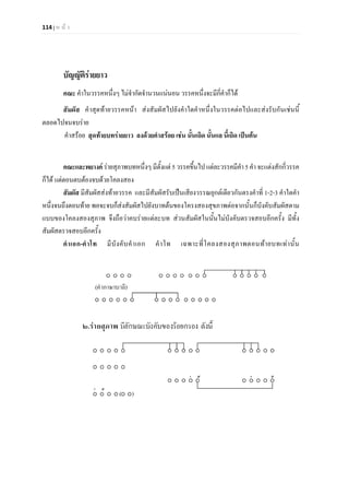 114 | ห น า
บัญญัติรายยาว
คณะ คําในวรรคหนึ่งๆ ไมจํากัดจํานวนแนนอน วรรคหนึ่งจะมีกี่คําก็ได
สัมผัส คําสุดทายวรรคหนา สงสัมผัสไปยังคําใดคําหนึ่งในวรรคตอไปและสงรับกันเชนนี้
ตลอดไปจนจบราย
คําสรอย สุดทายบทรายยาว ลงดวยคําสรอย เชน นั้นเถิด นั้นแล นี้เถิด เปนตน
คณะและพยางค รายสุภาพบทหนึ่งๆ มีตั้งแต 5 วรรคขึ้นไปแตละวรรคมีคํา5คํา จะแตงสักกี่วรรค
ก็ได แตตอนตบตองจบดวยโคลงสอง
สัมผัส มีสัมผัสสงทายวรรค และมีสัมผัสรับเปนเสียงวรรณยุกตเดียวกันตรงคําที่ 1-2-3 คําใดคํา
หนึ่งจนถึงตอนทาย พอจะจบก็สงสัมผัสไปยังบาทตนของโครงสองสุขภาพตอจากนั้นก็บังคับสัมผัสตาม
แบบของโคลงสองสุภาพ จึงถือวาคบรายแตละบท สวนสัมผัสในนั้นไมบังคับตรวจสอบอีกครั้ง มีทั้ง
สัมผัสตรวจสอบอีกครั้ง
คําเอก-คําโท มีบังคับคําเอก คําโท เฉพาะที่โคลงสองสุภาพตอนทายบทเทานั้น
 