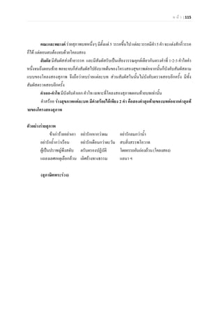 ห น า | 115
คณะและพยางค รายสุภาพบทหนึ่งๆ มีตั้งแต 5 วรรคขึ้นไปแตละวรรคมีคํา5คํา จะแตงสักกี่วรรค
ก็ได แตตอนตบตองจบดวยโคลงสอง
สัมผัส มีสัมผัสสงทายวรรค และมีสัมผัสรับเปนเสียงวรรณยุกตเดียวกันตรงคําที่ 1-2-3 คําใดคํา
หนึ่งจนถึงตอนทาย พอจะจบก็สงสัมผัสไปยังบาทตนของโครงสองสุขภาพตอจากนั้นก็บังคับสัมผัสตาม
แบบของโคลงสองสุภาพ จึงถือวาคบรายแตละบท สวนสัมผัสในนั้นไมบังคับตรวจสอบอีกครั้ง มีทั้ง
สัมผัสตรวจสอบอีกครั้ง
คําเอก-คําโท มีบังคับคําเอก คําโท เฉพาะที่โคลงสองสุภาพตอนทายบทเทานั้น
คําสรอย รางสุขภาพแตละบท มีคําสรอยไดเพียง 2 คํา คือสองคําสุดทายของบทตอจากคําสุดท
ายของโครงสองสุภาพ
ตัวอยางรายสุภาพ
ขาเการายอยาเอา อยารักเหากวาผม อยารักลมกวาน้ํา
อยารักถ้ํากวาเรือน อยารักเดือนกวาตะวัน สบสิ่งสรรพโอวาท
ผูเปนปราชญพึงสดับ ตรับตรองปฏิบัติ โดยอรรถอันถองถวน(โคลงสอง)
แถลงเลศเหตุเลือกลวน เลิศอางทางธรรม แลนา ฯ
(สุภาษิตพระรวง)
 