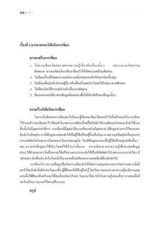 116 | ห น า
เรื่องที่ 3 มารยาทและนิสัยรักการเขียน
มารยาทในการเขียน
1. ไมควรเขียนโดยปราศจากความรูเกี่ยวกับเรื่องนั้นๆ เพราะอาจเกิดความ
ผิดพลาด หากจะเขียนก็ควรศึกษาคนควาใหเกิดความพรอมเสียกอน
2. ไมเขียนเรื่องที่สงผลกระทบตอความมั่นคงของชาติหรือสถาบันเบื้องสูง
3. ไมเขียนเพื่อมุงเนนทําลายผูอื่น หรือเพื่อสรางผลประโยชนใหแกตน พวกพองตน
4. ไมเขียนโดยใชอารมณสวนตัวเปนบรรทัดฐาน
5. ตองบอกแหลงที่มาของขอมูลเดิมเสมอ เพื่อใหเกียรติเจาของขอมูลนั้นๆ
การสรางนิสัยรักการเขียน
ในการเริ่มตนของการเขียนอะไรก็ตาม ผูเขียนจะเขียนไมออกถาไมตั้งเปาหมายในการเขียน
ไวลวงหนาวาจะเขียนอะไรเขียนทําไม เพราะการเขียนเรื่อยเปอยไมทําใหงานเขียนนาอานและถาทําใหงาน
ชิ้นนั้นไมมีคุณคาเทาที่ควร งานเขียนที่มีคุณคาคืองานเขียนอยางมีจุดหมาย มีขอมูลขาวสารไรพรมแดน
ดังเชนในปจจุบัน การมีขอมูลมากยอมทําใหเปนผูไดเปรียบผูอื่นเปนอันมาก เพราะยุคปจจุบันเปนยุคแหง
การแขงขันกันในทุกทางโดยเฉพาะในทางเศรษฐกิจ ใครมีขอมูลมากจะเปนผูไดเปรียบคูแขงขันอื่นๆ
เพราะการนําขอมูลมาใชประโยชนไดเร็วกวานั้นเอง การหมั่นแสวงหาความรูเพื่อสะสมขอมูล
ตางๆ ใหตัวเองมากๆ จึงเปนความไดเปรียบ และควรกระทําใหเปนนิสัยติดตัวไป เพราะการกระทําใดๆ ถ
าทําบอยๆ ทําเปนประจําในวันหนึ่งก็จะกลายเปนนิสัยและความเคยชินที่ตองทําตอไป
การคนควารวบรวมขอมูลเปนกิจกรรมที่จะทําใหเกิดความสนุกสนานทางวิชาการเพราะยิ่งค
นควาก็จะยิ่งทําสิ่งที่นาสนใจมากขึ้น ผูที่ฝกตนใหเปนผูใครรู ใครเรียน ชอบแสวงหาความรูจะมีความสุข
มากเมื่อไดศึกษาคนควาและไดพบสิ่งแปลกๆใหมๆ ในภาษาไทย หรือในความรูแขนงอื่นๆ บางคนเมื่อค
นควาแลวจะรวบรวมไวอยางเปนระบบ
สรุป
 