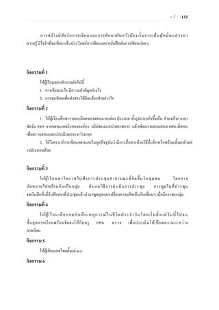 ห น า | 117
การสรางนิสัยรักการเขียนและการศึกษาคนควาตองเริ่มจากเปนผูหมั่นแสวงหา
ความรู มีใจรักที่จะเขียน เห็นประโยชนการเขียนและหมั่นฝกฝนการเขียนบอยๆ
กิจกรรมที่ 1
ใหผูเรียนตอบคําถามตอไปนี้
1. การเขียนอะไร มีความสําคัญอยางไร
2. การจะเขียนเพื่อสงสารไดดีจะตองทําอยางไร
กิจกรรมที่ 2
1. ใหผูเรียนศึกษารายละเอียดของจดหมายแตละประเภท ทั้งรูปแบบคําขึ้นตน คําลงทาย แบบ
ฟอรม ฯลฯ จากจดหมายจริงขององคกร บริษัทและหนวยราชการ แลวเขียนรายงานเสนอ กศน.ที่สอน
เพื่อตรวจสอบและประเมินผลระหวางภาค
2. ใหวิเคราะหการเขียนจดหมายในยุคปจจุบันวามีการสื่อสารดวยวิธีอื่นอีกหรือพรอมทั้งยกตัวอย
างประกอบดวย
กิจกรรมที่ 3
ใหผูเรียนหาโอกาสไปฟงการประชุมสาธารณะที่จัดขึ้นในชุมชน โดยอาจ
นัดหมายไปพรอมกันเปนกลุม สังเกตวิธีการดําเนินการประชุม การพูดในที่ประชุม
จดบันทึกสิ่งที่รับฟงจากที่ประชุมแลวนํามาพูดคุยแลกเปลี่ยนความคิดเห็นกับเพื่อนๆ เมื่อมีการพบกลุม
กิจกรรมที่ 4
ใหผูเรียนเลือกจดบันทึกเหตุการณในชีวิตประจําวันโดยเริ่มตั้งแตวันนี้ไปจน
สิ้นสุดภาคเรียนพรอมจัดลงใหกับครู กศน. ตรวจ เพื่อประเมินใหเปนผลงานระหวาง
ภาคเรียน
กิจกรรม 5
ใหผูเขียนเลขไทยตั้งแต ๑-o
กิจกรรม 6
 