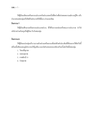 118 | ห น า
ใหผูเรียนเขียนบทรอยกรองประเภทใดประเภทหนึ่งที่คิดวาเพื่อถายทอดอารมณความรูสึก แลว
นํามาเสนอตอกลุมหรือปดปายประกาศใหเพื่อนๆ อานและติชม
กิจกรรม 7
ใหผูเรียนศึกษาบทรอยกรองประเภทตางๆ ที่ไดรับการยกยองหรือชนะการประกวด นําไป
อภิปรายรวมกับครูหรือผูเรียน ในวันพบกลุม
กิจกรรม 8
ใหผูเรียนแบงกลุมแลวรวบรวมตัวอยางบทรอยกรองที่แตงดวยคําประพันธที่จับฉลากไดตอไปนี้
พรอมทั้งเขียนแผนภูมิประกอบใหถูกตอง และสงตัวแทนออกมาอธิบายในครั้งตอไปเมื่อพบกลุม
1. โคลงสี่สุภาพ
2. กลอนสุภาพ
3. กาพยยานี 11
4. รายสุภาพ
 