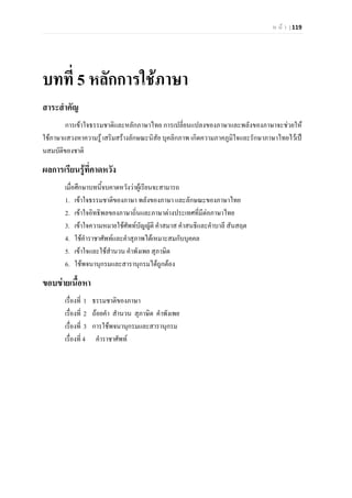 ห น า | 119
บทที่ 5 หลักการใชภาษา
สาระสําคัญ
การเขาใจธรรมชาติและหลักภาษาไทย การเปลี่ยนแปลงของภาษาและพลังของภาษาจะชวยให
ใชภาษาแสวงหาความรู เสริมสรางลักษณะนิสัย บุคลิกภาพ เกิดความภาคภูมิใจและรักษาภาษาไทยไวเป
นสมบัติของชาติ
ผลการเรียนรูที่คาดหวัง
เมื่อศึกษาบทนี้จบคาดหวังวาผูเรียนจะสามารถ
1. เขาใจธรรมชาติของภาษา พลังของภาษา และลักษณะของภาษาไทย
2. เขาใจอิทธิพลของภาษาถิ่นและภาษาตางประเทศที่มีตอภาษาไทย
3. เขาใจความหมายใชศัพทบัญญัติ คําสมาส คําสนธิและคําบาลี สันสฤต
4. ใชคําราชาศัพทและคําสุภาพไดเหมาะสมกับบุคคล
5. เขาใจและใชสํานวน คําพังเพย สุภาษิต
6. ใชพจนานุกรมและสารานุกรมไดถูกตอง
ขอบขายเนื้อหา
เรื่องที่ 1 ธรรมชาติของภาษา
เรื่องที่ 2 ถอยคํา สํานวน สุภาษิต คําพังเพย
เรื่องที่ 3 การใชพจนานุกรมและสารานุกรม
เรื่องที่ 4 คําราชาศัพท
 