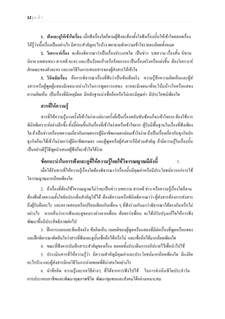 12 | ห น า
1. ฟงและดูใหเขาใจเรื่อง เมื่อฟงเรื่องใดก็ตามผูฟงจะตองตั้งใจฟงเรื่องนั้นใหเขาใจตลอดเรื่อง
ใหรูวาเนื้อเรื่องเปนอยางไร มีสาระสําคัญอะไรบาง พยายามทําความเขาใจรายละเอียดทั้งหมด
2. วิเคราะหเรื่อง จะตองพิจารณาวาเปนเรื่องประเภทใด เปนขาว บทความ เรื่องสั้น นิทาน
นิยาย บทสนทนา สารคดี ละคร และเปนรอยแกวหรือรอยกรอง เปนเรื่องจริงหรือแตงขึ้น ตองวิเคราะห
ลักษณะของตัวละคร และกลวิธีในการเสนอสารของผูสงสารใหเขาใจ
3. วินิจฉัยเรื่อง คือการพิจารณาเรื่องที่ฟงวาเปนขอเท็จจริง ความรูสึกความคิดเห็นและผูส
งสารหรือผูพูดผูแสดงมีเจตนาอยางไรในการพูดการแสดง อาจจะมีเจตนาที่จะโนมนาวใจหรือแสดง
ความคิดเห็น เปนเรื่องที่มีเหตุมีผล มีหลักฐานนาเชื่อถือหรือไมและมีคุณคา มีประโยชนเพียงใด
สารที่ใหความรู
สารที่ใหความรูบางครั้งก็เขาใจงาย แตบางครั้งที่เปนเรื่องสลับซับซอนก็จะเขาใจยาก ตองใชการ
พินิจพิเคราะหอยางลึกซึ้ง ทั้งนี้ยอมขึ้นกับเรื่องที่เขาใจงายหรือเขาใจยาก ผูรับมีพื้นฐานในเรื่องที่ฟงเพียง
ใด ถาเปนขาวหรือบทความเกี่ยวกับเกษตรกรผูมีอาชีพเกษตรยอมเขาใจงาย ถาเปนเรื่องเกี่ยวกับธุรกิจนัก
ธุรกิจก็จะไดเขาใจงายกวาผูมีอาชีพเกษตร และผูพูดหรือผูสงสารก็มีสวนสําคัญ ถามีความรูในเรื่องนั้น
เปนอยางดีรูวิธีพูดนําเสนอผูฟงก็จะเขาใจไดงาย
ขอแนะนําในการฟงและดูที่ใหความรูโดยใชวิจารณญาณมีดังนี้ 1.
เมื่อไดรับสารที่ใหความรูเรื่องใดตองพิจารณาวาเรื่องนั้นมีคุณคาหรือมีประโยชนควรแกการใช
วิจารณญาณมากนอยเพียงใด
2. ถาเรื่องที่ตองใชวิจารณญาณไมวาจะเปนขาว บทความ สารคดี ขาว หรือความรูเรื่องใดก็ตาม
ตองฟงดวยความตั้งใจจับประเด็นสําคัญใหได ตองตีความหรือพินิจพิจารณาวา ผูสงสารตองการสงสาร
ถึงผูรับคืออะไร และตรวจสอบหรือเปรียบเทียบกับเพื่อน ๆ ที่ฟงรวมกันมาวาพิจารณาไดตรงกันหรือไม
อยางไร หากเห็นวาการฟงและดูของเราตางจากเพื่อน ดอยกวาเพื่อน จะไดปรับปรุงแกไขใหการฟง
พัฒนาขึ้นมีประสิทธิภาพตอไป
3. ฝกการแยกแยะขอเท็จจริง ขอคิดเห็น เจตคติของผูพูดหรือแสดงที่มีตอเรื่องที่พูดหรือแสดง
และฝกพิจารณาตัดสินใจวาสารที่ฟงและดูนั้นเชื่อถือไดหรือไม และเชื่อถือไดมากนอยเพียงใด
4. ขณะที่ฟงควรบันทึกสาระสําคัญของเรื่อง ตลอดทั้งประเด็นการอภิปรายไวเพื่อนําไปใช
5. ประเมินสารที่ใหความรูวา มีความสําคัญมีคุณคาและประโยชนมากนอยเพียงใด มีแงคิด
อะไรบาง และผูสงสารมีกลวิธีในการถายทอดที่ดีนาสนใจอยางไร
6. นําขอคิด ความรูและกลวิธีตางๆ ที่ไดจากการฟงไปใช ในการดําเนินชีวิตประจําวัน
การประกอบอาชีพและพัฒนาคุณภาพชีวิต พัฒนาชุมชนและสังคมไดอยางเหมาะสม
 