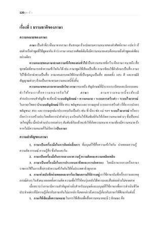120 | ห น า
เรื่องที่ 1 ธรรมชาติของภาษา
ความหมายของภาษา
ภาษา เปนคําที่เรายืนมาจากภาษา สันสกฤต ถาแปลตามความหมายของคําศัพทภาษา แปลวา ถ
อยคําหรือคําพูดที่ใชพูดจากัน คําวา ภาษา ตามรากศัพทเดิมจึงมีความหมายแคบคือหมายถึงคําพูดแตเพียง
อยางเดียว
ความหมายของภาษาตามความเขาใจของคนทั่วไป เปนความหมายที่กวาง คือภาษา หมายถึง สื่อ
ทุกชนิดที่สามารถทําความเขาใจกันได เชน ภาษาพูดใชเสียงเปนสื่อ ภาษาเขียนใชตัวอักษรเปนสื่อ ภาษา
ใบใชกริยาทาทางเปนสื่อ ภาษาคนตาบอดใชอักษรที่เปนจุดนูนเปนสื่อ ตลอดทั้ง แสง สี และอาณัติ
สัญญาณตางๆ ลวนเปนภาษาตามความหมายนี้ทั้งสิ้น
ความหมายของภาษาตามหลักวิชา ภาษา หมายถึง สัญลักษณที่มีระบบระเบียบและมีแบบแผน
ทําใหคนเราสื่อความหมายกันได ภาษา ตามความหมายนี้จะตองมี
สวนประกอบสําคัญคือ จะตองมี ระบบสัญลักษณ + ความหมาย + ระบบการสรางคํา + ระบบไวยากรณ
ในภาษาไทยเรามีระบบสัญลักษณ ก็คือ สระ พยัญชนะและวรรณยุกต ระบบการสรางคํา ก็คือ การนําเอา
พยัญชนะ สระ และวรรณยุกตมาประกอบกันเปนคํา เชน พี่ นอง พอ แม ฯลฯ ระบบไวยากรณ หรือเรา
เรียกวา การสรางประโยคคือการนําคําตางๆ มาเรียงกันใหสัมพันธกันใหเกิดความหมายตางๆ ซึ่งเปนหน
วยใหญขึ้น เมื่อนําสวนประกอบตางๆ สัมพันธกันแลวจะทําใหเกิดความหมาย ภาษาตองมีความหมาย ถา
หากไมมีความหมายก็ไมเรียกวาเปนภาษา
ความสําคัญของภาษา
1. ภาษาเปนเครื่องมือในการติดตอสื่อสาร ที่มนุษยใชสื่อความเขาใจกัน ถายทอดความรู
ความคิด อารมณ ความรูสึก ซึ่งกันและกัน
2. ภาษาเปนเครื่องมือในการแสวงหาความรู ความคิดและความเพลิดเพลิน
3. ภาษาเปนเครื่องมือในการประกอบอาชีพและการปกครอง โดยมีภาษากลางหรือภาษา
ราชการใชในการสื่อสารทําความเขาใจกันไดทั้งประเทศ ทั่วทุกภาค
4. ภาษาชวยบันทึกถายทอดและจรรโลงวัฒนธรรมใหดํารงอยู เราใชภาษาบันทึกเรื่องราวและเหตุ
การณตางๆ ในสังคม ตลอดทั้งความคิด ความเชื่อไวใหคนรุนหลังไดทราบและสืบตออยางไมขาดสาย
เมื่อทราบวาภาษามีความสําคัญอยางยิ่งสําหรับมนุษยและมนุษยก็ใชภาษาเพื่อการดําเนินชีวิต
ประจําแตเราก็มีความรูเกี่ยวกับภาษากันไมมากนัก จึงขอกลาวถึงความรูเกี่ยวกับภาษาใหศึกษากันดังนี้
1. ภาษาใชเสียงสื่อความหมาย ในการใชเสียงเพื่อสื่อความหมายจะมี 2 ลักษณะ คือ
 