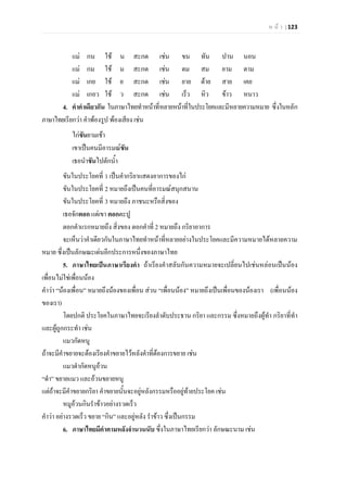 ห น า | 123
แม กน ใช น สะกด เชน ขน ทัน ปาน นอน
แม กม ใช ม สะกด เชน ดม สม ยาม ตาม
แม เกย ใช ย สะกด เชน ยาย ดาย สาย เคย
แม เกอว ใช ว สะกด เชน เร็ว หิว ขาว หนาว
4. คําคําเดียวกัน ในภาษาไทยทําหนาที่หลายหนาที่ในประโยคและมีหลายความหมาย ซึ่งในหลัก
ภาษาไทยเรียกวา คําพองรูป พองเสียง เชน
ไกขันยามเชา
เขาเปนคนมีอารมณขัน
เธอนําขันไปตักน้ํา
ขันในประโยคที่ 1 เปนคํากริยาแสดงอาการของไก
ขันในประโยคที่ 2 หมายถึงเปนคนที่อารมณสนุกสนาน
ขันในประโยคที่ 3 หมายถึง ภาชนะหรือสิ่งของ
เธอจักตอก แตเขา ตอกตะปู
ตอกคําแรกหมายถึง สิ่งของ ตอกคําที่ 2 หมายถึง กริยาอาการ
จะเห็นวาคําเดียวกันในภาษาไทยทําหนาที่หลายอยางในประโยคและมีความหมายไดหลายความ
หมาย ซึ่งเปนลักษณะเดนอีกประการหนึ่งของภาษาไทย
5. ภาษาไทยเปนภาษาเรียงคํา ถาเรียงคําสลับกันความหมายจะเปลี่ยนไปเชนหลอนเปนนอง
เพื่อนไมใชเพื่อนนอง
คําวา “นองเพื่อน” หมายถึงนองของเพื่อน สวน “เพื่อนนอง” หมายถึงเปนเพื่อนของนองเรา (เพื่อนนอง
ของเรา)
โดยปกติ ประโยคในภาษาไทยจะเรียงลําดับประธาน กริยา และกรรม ซึ่งหมายถึงผูทํา กริยาที่ทํา
และผูถูกกระทํา เชน
แมวกัดหนู
ถาจะมีคําขยายจะตองเรียงคําขยายไวหลังคําที่ตองการขยาย เชน
แมวดํากัดหนูอวน
“ดํา” ขยายแมว และอวนขยายหนู
แตถาจะมีคําขยายกริยา คําขยายนั้นจะอยูหลังกรรมหรืออยูทายประโยค เชน
หมูอวนกินรําขาวอยางรวดเร็ว
คําวา อยางรวดเร็ว ขยาย “กิน” และอยูหลัง รําขาว ซึ่งเปนกรรม
6. ภาษาไทยมีคําตามหลังจํานวนนับ ซึ่งในภาษาไทยเรียกวา ลักษณะนาม เชน
 