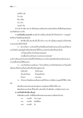 124 | ห น า
หนังสือ 2 เลม
ไก 10 ตัว
ชาง 2 เชือก
แห 2 ปาก
รถยนต 1 คัน
คําวา เลม ตัว เชือก ปาก คัน เปนลักษณะนามที่บอกจํานวนนับของสิ่งของ ซึ่งเปนลักษณะเดนของ
ภาษาไทยอีกประการหนึ่ง
7. ภาษาไทยเปนภาษาดนตรี หมายถึง มีการเปลี่ยนระดับเสียงได หรือเรียกกันวา “วรรณยุกต”
ทําใหภาษาไทยมีลักษณะพิเศษ คือ
7.1 มีคําใชมากขึ้น เชน เสือ เสื่อ เสื้อ หรือ ขาว ขาว ขาว เมื่อเติมวรรณยุกต ลงไปในคําเดิม
ความหมายจะเปลี่ยนไปทันที
7.2 มีความไพเราะ จะสังเกตไดวาคนไทยเปนคนเจาบทเจากลอนมาแตโบราณแลวก็เพราะ
ภาษาไทยมีวรรณยุกตสูงต่ําเหมือนเสียงดนตรี ที่เอื้อในการแตงคําประพันธ เปนอยางดี เชน
“ชะโดดุกระดี่โดด สลาดโลดยะหยอยหยอย
กระเพื่อมน้ํากระพร่ําพรอย กระฉอกฉานกระฉอนชล”
จะเห็นวาเสียงของคําในบทประพันธนี้ทําใหเกิดจินตนาการหรือภาพพจนดังเหมือนกับเห็นปลาตางๆ
กระโดดขึ้นลงในน้ําที่เปนละลอก
7.3 ภาษาไทยนิยมความคลองจอง ไมวาจะเปนสํานวนหรือคําพังเพยในภาษาไทยจะมีคํา
คลองจอง เปนทํานองสั่งสอนหรือเปรียบเทียบอยูเสมอ เชน
รักดีหามจั่ว รักชั่วหามเสา
น้ํามาปลากินมด น้ําลดมดกินปลา
ขาวยาก หมากแพง
7.4 คําในภาษาไทยเลียนแบบเสียงธรรมชาติได เพราะเรามีเสียงวรรณยุกตใหใชถึง 5 เสียง
เชน
เลียนเสียงภาษาตางประเทศ เชน ฟุตบอล วอลเลยบอล เปาฮื้อ เตาเจี้ยว ฯลฯ
เลียนเสียงธรรมขาติ เชน ฟารองครืนๆ ฝนตกจั้กๆ ขาวเดือดคั่กๆ ระฆังดังหงางหงาง ฯลฯ
8. ภาษาไทยมีคําพองเสียง พองรูป
คําพองเสียง หมายถึง คําที่มีเสียงเหมือนแตความหมายและการเขียนตางกันเชน
การ หมายถึง กิจ งาน ธุระ
กาน หมายถึง ตัดใหเตียน
กาฬ หมายถึง ดํา
 
