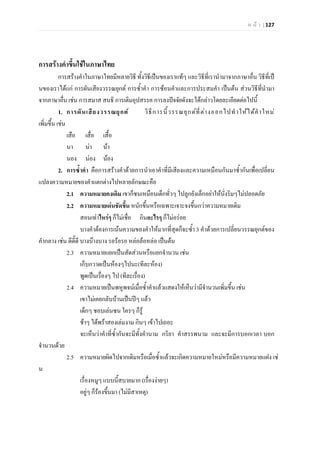 ห น า | 127
การสรางคําขึ้นใชในภาษาไทย
การสรางคําในภาษาไทยมีหลายวิธี ทั้งวิธีเปนของเราแทๆ และวิธีที่เรานํามาจากภาษาอื่น วิธีที่เป
นของเราไดแก การผันเสียงวรรณยุกต การซ้ําคํา การซอนคําและการประสมคํา เปนตน สวนวิธีที่นํามา
จากภาษาอื่น เชน การสมาส สนธิ การเติมอุปสรรค การลงปจจัยดังจะไดกลาวโดยละเอียดตอไปนี้
1. การผันเสียงวรรณยุกต วิธีการนี้วรรณยุกตที่ตางออกไปทําใหไดคําใหม
เพิ่มขึ้น เชน
เสือ เสื่อ เสื้อ
นา นา นา
นอง นอง นอง
2. การซ้ําคํา คือการสรางคําดวยการนําเอาคําที่มีเสียงและความเหมือนกันมาซ้ํากันเพื่อเปลี่ยน
แปลงความหมายของคําแตกตางไปหลายลักษณะคือ
2.1 ความหมายคงเดิม เขาก็ซนเหมือนเด็กทั่วๆ ไปลูกยังเล็กอยาใหนั่งริมๆไมปลอดภัย
2.2 ความหมายเดนชัดขึ้น หนักขึ้นหรือเฉพาะเจาะจงขึ้นกวาความหมายเดิม
สอนเทาไหรๆ ก็ไมเชื่อ กินอะไรๆ ก็ไมอรอย
บางคําตองการเนนความของคําใหมากที่สุดก็จะซ้ํา 3 คําดวยการเปลี่ยนวรรณยุกตของ
คํากลาง เชน ดีดี๊ดี บางบางบาง รอรอรอ หลอลอหลอ เปนตน
2.3 ความหมายแยกเปนสัดสวนหรือแยกจํานวน เชน
เก็บกวาดเปนหองๆไปนะ(ทีละหอง)
พูดเปนเรื่องๆ ไป (ทีละเรื่อง)
2.4 ความหมายเปนพหูพจนเมื่อซ้ําคําแลวแสดงใหเห็นวามีจํานวนเพิ่มขึ้น เชน
เขาไมเคยกลับบานเปนปๆ แลว
เด็กๆ ชอบเลนซน ใครๆ ก็รู
ชาๆ ไดพราสองเลมงาม กินๆ เขาไปเถอะ
จะเห็นวาคําที่ซ้ํากันจะมีทั้งคํานาม กริยา คําสรรพนาม และจะมีการบอกเวลา บอก
จํานวนดวย
2.5 ความหมายผิดไปจากเดิมหรือเมื่อซ้ําแลวจะเกิดความหมายใหมหรือมีความหมายแฝง เช
น
เรื่องหมูๆ แบบนี้สบายมาก (เรื่องงายๆ)
อยูๆ ก็รองขึ้นมา (ไมมีสาเหตุ)
 