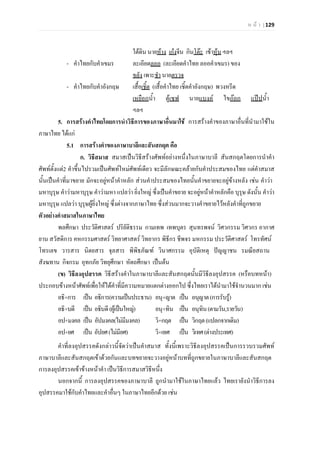 ห น า | 129
ใตดิน นายหาง เกงจีน กินโตะ เขาหุน ฯลฯ
- คําไทยกับคําเขมร ละเอียดลออ (ละเอียดคําไทย ลออคําเขมร) ของ
ขลัง เพาะชํา นายตรวจ
- คําไทยกับคําอังกฤษ เสื้อเชิ้ต (เสื้อคําไทย เชิ้ตคําอังกฤษ) พวงหรีด
เหยือกน้ํา ตูเซฟ นายแบงค ไขกอก แปปน้ํา
ฯลฯ
5. การสรางคําไทยโดยการนําวิธีการของภาษาอื่นมาใช การสรางคําของภาษาอื่นที่นํามาใชใน
ภาษาไทย ไดแก
5.1 การสรางคําของภาษาบาลีและสันสกฤต คือ
ก. วิธีสมาส สมาสเปนวิธีสรางศัพทอยางหนึ่งในภาษาบาลี สันสกฤตโดยการนําคํา
ศัพทตั้งแต2 คําขึ้นไปรวมเปนศัพทใหมศัพทเดียว จะมีลักษณะคลายกับคําประสมของไทย แตคําสมาส
นั้นเปนคําที่มาขยาย มักจะอยูหนาคําหลัก สวนคําประสมของไทยนั้นคําขยายจะอยูขางหลัง เชน คําวา
มหาบุรุษ คําวามหาบุรุษ คําวามหา แปลวา ยิ่งใหญ ซึ่งเปนคําขยาย จะอยูหนาคําหลักคือ บุรุษ ดังนั้น คําวา
มหาบุรุษ แปลวา บุรุษผูยิ่งใหญ ซึ่งตางจากภาษาไทย ซึ่งสวนมากจะวางคําขยายไวหลังคําที่ถูกขยาย
ตัวอยางคําสมาสในภาษาไทย
พลศึกษา ประวัติศาสตร ปริยัติธรรม กามเทพ เทพบุตร สุนทรพจน วิศวกรรม วิศวกร อากาศ
ยาน สวัสดิการ คหกรรมศาสตร วิทยาศาสตร วิทยากร พิธีกร ชีพจร มหกรรม ประวัติศาสตร โทรทัศน
โทรเลข วารสาร นิตยสาร จุลสาร พิพิธภัณฑ วินาศกรรม อุบัติเหตุ ปญญาชน รมณียสถาน
สังฆทาน กิจกรม อุทกภัย วิทยุศึกษา หัตถศึกษา เปนตน
(ข) วิธีลงอุปสรรค วิธีสรางคําในภาษาบาลีและสันสกฤตนั้นมีวิธีลงอุปสรรค (หรือบทหนา)
ประกอบขางหนาศัพทเพื่อใหไดคําที่มีความหมายแตกตางออกไป ซึ่งไทยเราไดนํามาใชจํานวนมาก เชน
อธิ+การ เปน อธิการ(ความเปนประธาน) อนุ+ญาต เปน อนุญาต(การรับรู)
อธิ+บดี เปน อธิบดี(ผูเปนใหญ) อนุ+ทิน เปน อนุทิน(ตามวัน,รายวัน)
อป+มงคล เปน อัปมงคล(ไมมีมงคล) วิ+กฤต เปน วิกฤต(แปลกจากเดิม)
อป+ยศ เปน อัปยศ(ไมมียศ) วิ+เทศ เปน วิเทศ(ตางประเทศ)
คําที่ลงอุปสรรคดังกลาวนี้จัดวาเปนคําสมาส ทั้งนี้เพราะวิธีลงอุปสรรคเปนการรวบรวมศัพท
ภาษาบาลีและสันสกฤตเขาดวยกันและบทขยายจะวางอยูหนาบทที่ถูกขยายในภาษาบาลีและสันสกฤต
การลงอุปสรรคเขาขางหนาคํา เปนวิธีการสมาสวิธีหนึ่ง
นอกจากนี้ การลงอุปสรรคของภาษาบาลี ถูกนํามาใชในภาษาไทยแลว ไทยเรายังนําวิธีการลง
อุปสรรคมาใชกับคําไทยและคําอื่นๆ ในภาษาไทยอีกดวย เชน
 