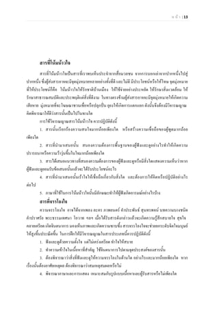 ห น า | 13
สารที่โนมนาวใจ
สารที่โนมนาวใจเปนสารที่เราพบเห็นประจําจากสื่อมวลชน จากการบอกเลาจากปากหนึ่งไปสู
ปากหนึ่ง ซึ่งผูสงสารอาจจะมีจุดมุงหมายหลายอยางทั้งที่ดี และไมดี มีประโยชนหรือใหโทษ จุดมุงหมาย
ที่ใหประโยชนก็คือ โนมนาวใจใหรักชาติบานเมือง ใหใชจายอยางประหยัด ใหรักษาสิ่งแวดลอม ให
รักษาสาธารณสมบัติและประพฤติแตสิ่งที่ดีงาม ในทางตรงขามผูสงสารอาจจะมีจุดมุงหมายใหเกิดความ
เสียหาย มุงหมายที่จะโฆษณาชวนเชื่อหรือปลุกปน ยุยงใหเกิดการแตกแยก ดังนั้นจึงตองมีวิจารณญาณ
คิดพิจารณาใหดีวาสารนั้นเปนไปในทางใด
การใชวิจารณญาณสารโนมนาวใจ ควรปฏิบัติดังนี้
1. สารนั้นเรียกรองความสนใจมากนอยเพียงใด หรือสรางความเชื่อถือของผูพูดมากนอย
เพียงใด
2. สารที่นํามาเสนอนั้น สนองความตองการพื้นฐานของผูฟงและดูอยางไรทําใหเกิดความ
ปรารถนาหรือความวาวุนขึ้นในใจมากนอยเพียงใด
3. สารไดเสนอแนวทางที่สนองความตองการของผูฟงและดูหรือมีสิ่งใดแสดงความเห็นวาหาก
ผูฟงและดูยอมรับขอเสนอนั้นแลวจะไดรับประโยชนอะไร
4. สารที่นํามาเสนอนั้นเราใจใหเชื่อถือเกี่ยวกับสิ่งใด และตองการใหคิดหรือปฏิบัติอยางไร
ตอไป
5. ภาษาที่ใชในการโนมนาวใจนั้นมีลักษณะทําใหผูฟงเกิดอารมณอยางไรบาง
สารที่จรรโลงใจ
ความจรรโลงใจ อาจไดจากเพลง ละคร ภาพยนตร คําประพันธ สุนทรพจน บทความบางชนิด
คําปราศรัย พระธรรมเทศนา โอวาท ฯลฯ เมื่อไดรับสารดังกลาวแลวจะเกิดความรูสึกสบายใจ สุขใจ
คลายเครียด เกิดจินตนาการ มองเห็นภาพและเกิดความซาบซึ้ง สารจรรโลงใจจะชวยยกระดับจิตใจมนุษย
ใหสูงขึ้นประณีตขึ้น ในการฝกใหมีวิจารณญาณในสารประเภทนี้ควรปฏิบัติดังนี้
1. ฟงและดูดวยความตั้งใจ แตไมเครงเครียด ทําใจใหสบาย
2. ทําความเขาใจในเนื้อหาที่สําคัญ ใชจินตนาการไปตามจุดประสงคของสารนั้น
3. ตองพิจารณาวาสิ่งที่ฟงและดูใหความจรรโลงในดานใด อยางไรและมากนอยเพียงใด หาก
เรื่องนั้นตองอาศัยเหตุผล ตองพิจารณาวาสมเหตุสมผลหรือไม
4. พิจารณาภาษาและการแสดง เหมาะสมกับรูปแบบเนื้อหาและผูรับสารหรือไมเพียงใด
 