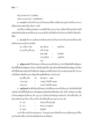 130 | ห น า
สมรู หมายความวา รวมคิดกัน
สมทบ หมายความวา รวมเขาดวยกัน
ค. การสนธิ การสรางคําในภาษาบาลี สันสกฤต ซึ่งมีการเปลี่ยนแปลงรูปคํา อันเนื่องมาจากการ
เปลี่ยนแปลงทางเสียง ซึ่งเราเรียกวา “สนธิ”
สนธิ เปนการเปลี่ยนแปลงเสียง การสนธิเปนวิธีการสมาส โดยการเชื่อมคําใหกลมกลืนกัน คือท
ายเสียงคําตนกับเสียงของคําที่นํามาตอ จะกลมกลืนกัน เปนวิธีสรางคําใหมในภาษาวิธีหนึ่ง วิธีสนธิมี 3
วิธีคือ
1. สระสนธิ คือการรวมเสียงสระตัวทายของคํานําหนากับสระตัวหนาของคําหลังใหกลมกลืน
สนิทกันตามธรรมชาติการออกเสียง
อะ+อ เปน อา เชน สุข+อภิบาล = สุขาภิบาล
อะ+อุ หรือ อู เปน อุ อู หรือ โอ เชน
อรุณ+อุทัย = อรุโณทัย
ราช+อุปโภค = ราชูปโภค
ฯลฯ
2. พยัญชนะสนธิ เปนลักษณะการเชื่อมและกลมกลืนเสียงระหวางคําที่สุดศัพทดวยพยัญชนะ
กับคําที่ขึ้นตนดวยพยัญชนะหรือสระ เมื่อเสียงอยูใกลกัน เสียงหนึ่งจะมีอิทธิพลดึงเสียงพยัญชนะอีกเสียง
หนึ่งใหมีลักษณะเหมือนหรือใกลเคียงกัน พยัญชนะสนธินี้จะมีเฉพาะในภาษาสันสกฤตเทานั้น ในภาษา
บาลีไมมีเพราะศัพทในภาษาบาลีทุกคําตองสุดศัพทดวยสระ ตัวอยาง เชน
ธต เปลี่ยน เปน ทธ เชน พุธ+ต = พุทธ
ราชน+บุตร = ราชบุตร ไทยใช ราชบุตร
กามน-เทว = กามเทว ไทยใช กามเทพ
3. นฤคหิตสนธิ สนธินิคหิตจะมีลักษณะการตอเชื่อมและกลมกลืนเสียงระหวางคําตนที่ลงทายด
วยนิคหิต กับคําที่ขึ้นตนดวยสระหรือพยัญชนะนิคหิตเทียบไดกับเสียงนาสิก ดังนั้น นิคหิตจะกลายเปน
นาสิกของพยัญชนะตัวที่ตามมา คือ ง ญ น ณ ม ถาตัวตามนิคหิตอยูวรรคเดียวกับ ง ก็จะเปลี่ยนเปน ง ถา
อยูวรรคเดียวกับ ญ หรือ น หรือ ณ หรือ ม ก็จะเปลี่ยนเปน ญ น ณม ตามวรรค เชน
สํ + เกต = สังเกต (เครื่องหมายรู)
สํ + ถาร = สันถาร (การปูลาด)
สํ + พนธ = สัมพันธ
การนําวิธีการสรางคําแบบคําสมาส คําลงอุสรรคและวิธีสนธิในภาษาบาลีสันสกฤตมาใชใน
ภาษาไทย ถือวาเปนการสรางคําหรือเพิ่มคําในภาษาไทยมีมาก
 
