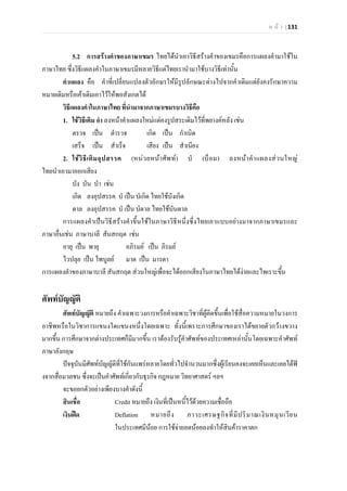 ห น า | 131
5.2 การสรางคําของภาษาเขมร ไทยไดนําเอาวิธีสรางคําของเขมรคือการแผลงคํามาใชใน
ภาษาไทย ซึ่งวิธีแผลงคําในภาษาเขมรมีหลายวิธีแตไทยเรานํามาใชบางวิธีเทานั้น
คําแผลง คือ คําที่เปลี่ยนแปลงตัวอักษรใหมีรูปลักษณะตางไปจากคําเดิมแตยังคงรักษาความ
หมายเดิมหรือเคาเดิมเอาไวใหพอสังเกตได
วิธีแผลงคําในภาษาไทย ที่นํามาจากภาษาเขมรบางวิธีคือ
1. ใชวิธีเติม อํา ลงหนาคําแผลงใหมแตคงรูปสระเดิมไวที่พยางคหลัง เชน
ตรวจ เปน ตํารวจ เกิด เปน กําเนิด
เสร็จ เปน สําเร็จ เสียง เปน สําเนียง
2. ใชวิธีเติมอุปสรรค (หนวยหนาศัพท) บํ (บ็อม) ลงหนาคําแผลงสวนใหญ
ไทยนําเอามาออกเสียง
บัง บัน บํา เชน
เกิด ลงอุปสรรค บํ เปน บํเกิด ไทยใชบังเกิด
ดาล ลงอุปสรรค บํ เปน บํดาล ไทยใชบันดาล
การแผลงคําเปนวิธีสรางคําขึ้นใชในภาษาวิธีหนึ่งซึ่งไทยเอาแบบอยางมาจากภาษาเขมรและ
ภาษาอื่นเชน ภาษาบาลี สันสกฤต เชน
อายุ เปน พายุ อภิรมย เปน ภิรมย
ไวปลุย เปน ไพบูลย มาต เปน มารดา
การแผลงคําของภาษาบาลี สันสกฤต สวนใหญเพื่อจะไดออกเสียงในภาษาไทยไดงายและไพเราะขึ้น
ศัพทบัญญัติ
ศัพทบัญญัติ หมายถึง คําเฉพาะวงการหรือคําเฉพาะวิชาที่ผูคิดขึ้นเพื่อใชสื่อความหมายในวงการ
อาชีพหรือในวิชาการแขนงใดแขนงหนึ่งโดยเฉพาะ ทั้งนี้เพราะการศึกษาของเราไดขยายตัวกวางขวาง
มากขึ้น การศึกษาจากตางประเทศก็มีมากขึ้น เราตองรับรูคําศัพทของประเทศเหลานั้นโดยเฉพาะคําศัพท
ภาษาอังกฤษ
ปจจุบันมีศัพทบัญญัติที่ใชกันแพรหลายโดยทั่วไปจํานวนมากซึ่งผูเรียนคงจะเคยเห็นและเคยไดฟ
งจากสื่อมวลชนซึ่งจะเปนคําศัพทเกี่ยวกับธุรกิจกฎหมาย วิทยาศาสตร ฯลฯ
จะขอยกตัวอยางเพียงบางคําดังนี้
สินเชื่อ Credit หมายถึง เงินที่เปนหนี้ไวดวยความเชื่อถือ
เงินฝด Deflation หมายถึง ภาวะเศรษฐกิจที่มีปริมาณเงินหมุนเวียน
ในประเทศมีนอย การใชจายลดนอยลงทําใหสินคาราคาตก
 