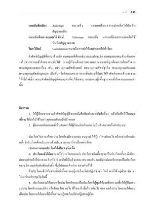 ห น า | 133
แถบบันทึกเสียง Audiotape หมายถึง แถบเคลือบสารแมเหล็กใชบันทึก
สัญญาณเสียง
แถบบันทึกภาพ,แถบวีดิทัศน Videotape หมายถึง แถบเคลือบสารแมเหล็กใช
บันทึกสัญญาณภาพ
โลกาวิวัตน Globalization หมายถึง การทําใหแพรหลายไปทั่วโลก
คําศัพทบัญญัติที่ยกมาลวนมีความหมายที่ตองอธิบายและมักจะมีความหมายเฉพาะดานที่แตกต
างไปจากความเขาใจของคนทั่วไป หากผูเรียนตองการทราบความหมายที่ถูกตองควรคนควาจาก
พจนานุกรมเฉพาะเรื่อง เชน พจนานุกรมศัพทแพทย พจนานุกรมศัพทธุรกิจ พจนานุกรมชางและ
พจนานุกรมศัพทกฎหมาย เปนตนหรือติดตามขาวสารจากสื่อตางๆที่มีการใชคําศัพทเฉพาะดานจะชวย
ใหเขาใจดีขึ้น เพราะคําศัพทบัญญัติเหมาะสมที่จะใชเฉพาะวงการและผูมีพื้นฐานพอเขาใจความหมายเทา
นั้น
กิจกรรม
1. ใหผูเรียนรวบรวมคําศัพทบัญญัติจากหนังสือพิมพและหนังสืออื่นๆ แลวบันทึกไวในสมุด
เพื่อจะไดนําไปใชในการพูดและเขียนเมื่อมีโอกาส
2. ผูสอนยกคํามาถามที่เห็นสมควรใหผูเรียนชวยกันแยกวาเปนคําสมาสหรือคําประสม
ประโยคในภาษาไทย ประโยคตองมีความครบ สมบูรณ ใหรูวา ใครทําอะไร หรือกลาวอีกอยาง
หนึ่งวาประโยคตองประกอบดวยประธานและกริยาเปนอยางนอย
เราสามารถแยกประโยคไดเปน 3 ชนิด คือ
ก. ประโยคแจงใหทราบ หรือประโยคบอกเลา ประโยคชนิดนี้อาจจะเปนประโยคสั้นๆ มีเพียง
คํานามทําหนาที่ประธาน คํากริยาทําหนาที่เปนตัวแสดง เชน คนเดิน นกบิน แตบางทีอาจจะเปนประโยค
ยาวๆ มีความสลับซับซอนยิ่งขึ้นซึ่งมีคํานาม คํากริยา หลายคํา ก็ได
ถาประโยคแจงใหทราบนั้นมีเนื้อความปฏิเสธก็จะมีคําปฏิเสธ เชน ไมมี หามิได อยูดวย เชน เขา
ไมมารวมประชุมในวันนี้
ข. ประโยคถามใหตอบหรือประโยคคําถาม เปนประโยคที่ผูพูดใชถามขอความเพื่อใหผูฟงตอบ
รูปประโยคคําถามจะมีคํา หรือไหม ใคร อะไร ที่ไหน กี่ เมื่อไร อยางไร ฯลฯ แตถาประโยคถามใหตอบ
เปนประโยคถามใหตอบที่มีเนื้อความปฏิเสธก็จะมีคําปฏิเสธอยูดวย
 