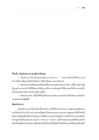 ห น า | 135
เรื่องที่ 2 ถอยคําสํานวน สุภาษิต คําพังเพย
1. ถอยคําภาษาไทยมีลักษณะพิเศษหลายประการ สามารถเลือกใชใหเหมาะสม
ในการสื่อสาร เพื่อความเขาใจในสิ่งตางๆ ไดอยางชัดเจน และตรงเปาหมาย
2. ถอยคําภาษาไทยมีลักษณะเปนศิลปะที่มีความประณีต สละสลวย ไพเราะ ลึกซึ้ง นาคิด นาฟง
รื่นหู จูงใจ และหากนําไปใชไดเหมาะกับขอความเรื่องราวจะเพิ่มคุณคาใหขอความหรือเรื่องราวเหลานั้น
มีน้ําหนักนาคิด นาฟง นาสนใจ นาติดตามยิ่งขึ้น
3. ถอยคําภาษาไทย ถารูจักใชใหถูกตองตามกาลเทศะและบุคคลนับวาเปนวัฒนธรรมอันดีงาม
ของชาติและของผูปฎิบัติ
ถอยคําสํานวน
ถอยคําสํานวนหมายถึง ถอยคําที่เรียบเรียง บางทีก็ใชวาสํานวนโวหาร คําพูดของมนุษยเราแยก
ออกไปอยางกวางๆ เปน 2 อยาง อยางหนึ่งพูดตรงไปตรงมาตามภาษาธรรมดา พอพูดออกมาก็เขาใจทันที
อีกอยางหนึ่งพูดเปนเชิงไมตรงไปตรงมา แตใหมีความหมายในคําพูดนั้นๆ คนฟงเขาใจความหมายทันที
ถาคําพูดนั้นใชกันแพรหลาย เชนคําวา “ปากหวาน” “ใจงาย” แตถาไมแพรหลายคนฟงก็ไมอาจเขาใจ
ทันที ตองคิดจึงจะเขาใจหรือบางทีคิดแลวเขาใจเปนอยางอื่นก็ไดหรือไมเขาใจเอาเลยก็ไดคําพูดเปนเชิงนี้
 