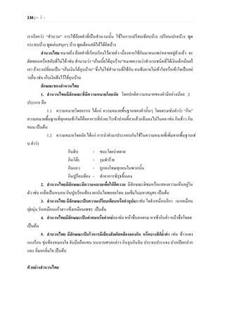 136 | ห น า
เราเรียกวา “สํานวน” การใชถอยคําที่เปนสํานวนนั้น ใชในการเปรียบเทียบบาง เปรียบเปรยบาง พูด
กระทบบาง พูดเลนสนุกๆ บาง พูดเตือนสติใหไดคิดบาง
สํานวนไทย หมายถึง ถอยคําที่เรียบเรียงไวตายตัว เนื่องจากใชกันมาจนแพรหลายอยูตัวแลว จะ
ตัดทอนหรือสลับที่ไมได เชน สํานวนวา “เก็บเบี้ยใตถุนราน”หมายความวาทํางานชนิดที่ไดเงินเล็กนอยก็
เอา ถาเราเปลี่ยนเปน “เก็บเงินใตถุนบาน” ซึ่งไมใชสํานวนที่ใชกัน คนฟงอาจไมเขาใจหรือเขาใจเปนอย
างอื่น เชน เก็บเงินฝงไวใตถุนบาน
ลักษณะชองสํานวนไทย
1. สํานวนไทยมีลักษณะที่มีความหมายโดยนัย โดยปกติความหมายของคํามีอยางนอย 2
ประการ คือ
1.1 ความหมายโดยอรรถ ไดแก ความหมายพื้นฐานของคํานั้นๆ โดยตรงเชนคําวา “กิน”
ความหมายพื้นฐานที่ทุกคนเขาใจก็คืออาการที่นําอะไรเขาปากเคี้ยวแลวกลืนลงไปในคอ เชน กินขาว กิน
ขนม เปนตน
1.2 ความหมายโดยนัย ไดแก การนําคํามาประกอบกันใชในความหมายที่เพิ่มจากพื้นฐานเช
น คําวา
กินดิบ - ชนะโดยงายดาย
กินโตะ - รุมทําราย
กินแถว - ถูกลงโทษทุกคนในพวกนั้น
กินปูรอนทอง - ทําอาการพิรุธขึ้นเอง
2. สํานวนไทยมีลักษณะมีความหมายเพื่อใหตีความ มีลักษณะติชมหรือแสดงความเห็นอยูใน
ตัว เชน เกลือเปนหนอน กินปูนรอนทอง ตกบันไดพลอยโจน งมเข็มในมหาสมุทร เปนตน
3. สํานวนไทย มีลักษณะเปนความเปรียบเทียบหรือคําอุปมา เชน ใจดําเหมือนอีกา เบาเหมือน
ปุยนุน รักเหมือนแกวตา แข็งเหมือนเพชร เปนตน
4. สํานวนไทยมีลักษณะเปนคําคมหรือคํากลาว เชน หนาชื่นอกตรม หาเชากินค่ํา หนาซื่อใจคด
เปนตน
5. สํานวนไทย มีลักษณะเปนโวหารมีเสียงสัมผัสคลองจองกัน หรือบางทีก็ย้ําคํา เชน ชาวแดง
แกงรอน ขุนของหมองใจ จับมือถือแขน บนบานศาลกลาว กินจุบกินจิบ ประจบประแจง ปากเปยกปาก
แฉะ อิ่มอกอิ่มใจ เปนตน
ตัวอยางสํานวนไทย
 