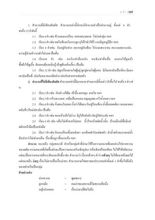 ห น า | 137
1. สํานวนที่มีเสียงสัมผัส สํานวนเหลานี้มักจะมีจํานวนคําเปนจํานวนคู ตั้งแต 4 คํา
จนถึง 12 คําดังนี้
1.1 เรียง 4 คํา เชน ขาวแดงแกงรอน คอขาดบาดตาย โงเงาเตาตุน ฯลฯ
1.2 เรียง 6 คํา เชน คดในของอในกระดูก ยุใหรําตําใหรั่ว นกมีหูหนูมีปก ฯลฯ
1.3 เรียง 8 คําเชน กินอยูกับปาก อยากอยูกับทอง ไกงามเพราะขน คนงามเพราะแตง,
ความรูทวมหัว เอาตัวไมรอด เปนตน
1.4 เรียง10 คํา เชน คนรักเทาผืนหนัง คนชังเทาผืนสื่อ คบคนใหดูหนา
ซื้อผาใหดูเนื้อ ดักลอบตองหมั่นกู เจาชูตองหั่นเกี้ยว เปนตน
1.5 เรียง 12 คํา เชน ปลูกเรือนตามใจผูอยู ผูกอูตามใจผูนอน มีเงินเขานับเปนนอง มีมอง
เขานับเปนพี่ เลนกับหมาหมาเลียปาก เลนกับสากสากตอยหัว
2. สํานวนที่ไมมีเสียงสัมผัส สํานวนเหลานี้มีมากมาย สวนมากมี่ตั้งแต 2 คําขึ้นไป จนถึง 8 คํา เช
น
2.1 เรียง 2 คํา เชน กันทา แกเผ็ด เขาปง ตกหลุม ตายใจ ฯลฯ
2.2 เรียง 3 คํา กวางขวางคอ เกลือเปนหนอน คลุมถุงชน ควาน้ําเหลว ฯลฯ
2.3 เรียง 4 คํา เชน กิ่งทองใบหยก กิ้งกาไดทอง กินปูรอนทอง น้ําผึ้งหยดเดียว นอนตายตา
หลับขาวใหมปลามัน เปนตน
2.4 เรียง 5 คํา เชน ขนหนาแขงไมรวง ตีงูใหหลังหัก จับปูใสกระตัง ฯลฯ
2.5 เรียง 6 คํา เชน กลืนไมเขาคายไมออก นิ้วไหนรายตัดนิ้วนั้น บานเมืองมีขื่อมีแป
พลิกหนามือเปนหลังมือ
2.6 เรียง 7 คํา เชน กินบนเรือนขี้รดหลังคา นกนอยทํารังแตพอตัว ตําน้ําพริกละลายแมน้ํา
สิบปากวาไมเทาตาเห็น เรื่องขี้หมูราขี้หมาแหง ฯลฯ
สํานวน หมายถึง กลุมของวลี คําหรือกลุมคําที่นํามาใชในความหมายที่แตกตางไปจากความ
หมายเดิม ความหมายที่เกิดขึ้นมักจะเปนความหมายในเชิงอุปมา หรือเชิงเปรียบเทียบ ไมไดใหคติธรรม
แตจะเปนความหมายที่กระชับและลึกซึ้ง เชน สํานวนวา เรื่องกลวยๆ คําวา กลวยๆ ไมไดหมายถึงผลไม
แตหมายถึง งายๆ เรื่องไมยากเปนเรื่องงายๆ สํานวนภาษไทยอาจจะประกอบคําตั้งแต 1 คําขี้นไปจึงถึง
หลายคําหรือเปนกลุม
ตัวอยางเชน
ปากหวาน = พูดเพราะ
ลูกหมอ = คนเกาของสถานที่ใดสถานที่หนึ่ง
หญาปากคอก = เรื่องงายๆที่คิดไมถึง
 