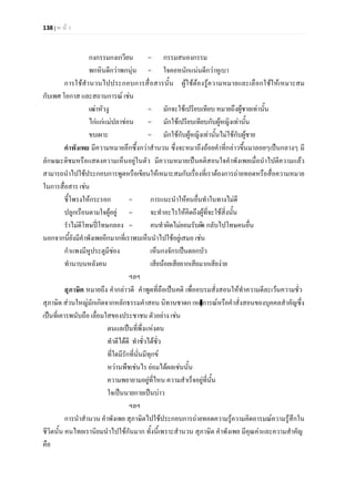 138 | ห น า
กงกรรมกงเกวียน = กรรมสนองกรรม
พกหินดีกวาพกนุน = ใจคอหนักแนนดีกวาหูเบา
การใชสํานวนไปประกอบการสื่อสารนั้น ผูใชตองรูความหมายและเลือกใชใหเหมาะสม
กับเพศ โอกาส และสถานการณ เชน
เฒาหัวงู = มักจะใชเปรียบเทียบ หมายถึงผูชายเทานั้น
ไกแกแมปลาชอน = มักใชเปรียบเทียบกับผูหญิงเทานั้น
ขบเผาะ = มักใชกับผูหญิงเทานั้นไมใชกับผูชาย
คําพังเพย มีความหมายลึกซึ้งกวาสํานวน ซึ่งจะหมาถึงถอยคําที่กลาวขึ้นมาลอยๆเปนกลางๆ มี
ลักษณะติชมหรือแสดงความเห็นอยูในตัว มีความหมายเปนคติสอนใจคําพังเพยเมื่อนําไปตีความแลว
สามารถนําไปใชประกอบการพูดหรือเขียนใหเหมาะสมกับเรื่องที่เราตองการถายทอดหรือสื่อความหมาย
ในการสื่อสาร เชน
ชี้โพรงใหกระรอก = การแนะนําใหคนอื่นทําในทางไมดี
ปลูกเรือนตามใจผูอยู = จะทําอะไรใหคิดถึงผูที่จะใชสิ่งนั้น
รําไมดีโทษปโทษกลอง = คนทําผิดไมยอมรับผิด กลับไปโทษคนอื่น
นอกจากนี้ยังมีคําพังเพยอีกมากที่เราพบเห็นนําไปใชอยูเสมอ เชน
กําแพงมีหูประตูมีชอง เห็นกงจักรเปนดอกบัว
ทํานาบนหลังคน เสียนอยเสียยากเสียมากเสียงาย
ฯลฯ
สุภาษิต หมายถึง คํากลาวดี คําพูดที่ถือเปนคติ เพื่ออบรมสั่งสอนใหทําความดีละเวนความชั่ว
สุภาษิต สวนใหญมักเกิดจากหลักธรรมคําสอน นิทานชาดก เหตุการณหรือคําสั่งสอนของบุคคลสําคัญซึ่ง
เปนที่เคารพนับถือ เลื่อมใสของประชาชน ตัวอยาง เชน
ตนแลเปนที่พึ่งแหงตน
ทําดีไดดี ทําชั่วไดชั่ว
ที่ใดมีรักที่นั่นมีทุกข
หวานพืชเชนไร ยอมไดผลเชนนั้น
ความพยายามอยูที่ไหน ความสําเร็จอยูที่นั้น
ใจเปนนายกายเปนบาว
ฯลฯ
การนําสํานวน คําพังเพย สุภาษิตไปใชประกอบการถายทอดความรูความคิดอารมณความรูสึกใน
ชีวิตนั้น คนไทยเรานิยมนําไปใชกันมาก ทั้งนี้เพราะสํานวน สุภาษิต คําพังเพย มีคุณคาและความสําคัญ
คือ
 