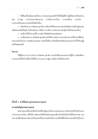 ห น า | 139
1. ใชเปนเครื่องมืออบรมสั่งสอน เยาวชนและบุคคลทั่วไปใหปฏิบัติดี ปฏิบัติชอบในดานตางๆ
เชน การพูด การถายทอดวัฒนธรรม การศึกษาเลาเรียน การคบเพื่อน ความรัก
การครองเรือนและการดําเนินชีวิตดานอื่นๆ
2. ถอยคําสํานวน คําพังเพย สุภาษิต สะทอนใหเห็นสภาพการดําเนินชีวิตความเปนอยูของคน
สมัยกอนจนถึงปจจุบัน ในดานสังคม การศึกษา การเมือง การปกครอง เศรษฐกิจ นิสัยใจคอและอื่นๆ
3. สะทอนใหเห็นความเชื่อ ความคิด วิสัยทัศนของคนสมัยกอน
4. การศึกษาสํานวน คําพังเพย สุภาษิต ชวยใหมีความคิด ความรอบรู สามารถใชภาษาไดดีและ
เหมาะสมกับโอกาส กาลเทศะและบุคคล กอปรทั้งเปนการชวยสืบทอดวัฒนธรรมทางภาษาไวใหคงอยูคู
ชาติไทยตลอดไป
กิจกรรม
ใหผูเรียนรวบรวม สํานวน คําพังเพย สุภาษิต จากหนังสือและแหลงความรูอื่นๆ พรอมศึกษา
ความหมายใหเขาใจ เพื่อนําไปใชในการรายงาน การพูด การเขียน ในชีวิตประจําวัน
เรื่องที่ 3 การใชพจนานุกรมและสารานุกรม
ความสําคัญของพจนานุกรม
พจนานุกรมเปนหนังสืออางอิงที่สําคัญและเปนแบบฉบับของการเขียนหนังสือไทยในทาง
ราชการและโรงเรียน เพื่อใหการเขียนหนังสือไทยมีมาตรฐานเดียวกันไมลักลั่นกอใหเกิดเอกภาพ ทาง
ภาษา อันเปนวัฒนธรรมสวนหนึ่งของชาติไทย ตามปกติแลวเราจะเปดใชเมื่อเกิดความสงสัยใครรูในการ
 