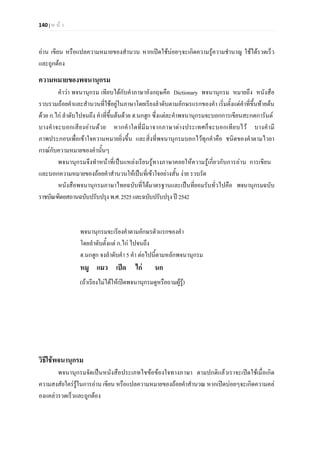 140 | ห น า
อาน เขียน หรือแปลความหมายของสํานวน หากเปดใชบอยๆจะเกิดความรูความชํานาญ ใชไดรวดเร็ว
และถูกตอง
ความหมายของพจนานุกรม
คําวา พจนานุกรม เทียบไดกับคําภาษาอังกฤษคือ Dictionary พจนานุกรม หมายถึง หนังสือ
รวบรวมถอยคําและสํานวนที่ใชอยูในภาษาโดยเรียงลําดับตามอักษรแรกของคํา เริ่มตั้งแตคําที่ขึ้นทายตน
ดวย ก.ไก ลําดับไปจนถึง คําที่ขึ้นตนดวย ฮ.นกฮูก ซึ่งแตละคําพจนานุกรมจะบอกการเขียนสะกดการันต
บางคําจะบอกเสียงอานดวย หากคําใดที่มีมาจากภาษาตางประเทศก็จะบอกเทียบไว บางคํามี
ภาพประกอบเพื่อเขาใจความหมายยิ่งขึ้น และสิ่งที่พจนานุกรมบอกไวทุกคําคือ ชนิดของคําตามไวยา
กรณกับความหมายของคํานั้นๆ
พจนานุกรมจึงทําหนาที่เปนแหลงเรียนรูทางภาษาคอยใหความรูเกี่ยวกับการอาน การเขียน
และบอกความหมายของถอยคําสํานวนใหเปนที่เขาใจอยางสั้น งาย รวบรัด
หนังสือพจนานุกรมภาษาไทยฉบับที่ไดมาตรฐานและเปนที่ยอมรับทั่วไปคือ พจนานุกรมฉบับ
ราชบัณฑิตยสถานฉบับปรับปรุงพ.ศ.2525และฉบับปรับปรุงป2542
พจนานุกรมจะเรียงคําตามอักษรตัวแรกของคํา
โดยลําดับตั้งแต ก.ไก ไปจนถึง
ฮ.นกฮูก จงลําดับคํา 5 คํา ตอไปนี้ตามหลักพจนานุกรม
หมู แมว เปด ไก นก
(ถาเรียงไมไดใหเปดพจนานุกรมดูหรือถามผูรู)
วิธีใชพจนานุกรม
พจนานุกรมจัดเปนหนังสือประเภทไขขอของใจทางภาษา ตามปกติแลวเราจะเปดใชเมื่อเกิด
ความสงสัยใครรูในการอาน เขียน หรือแปลความหมายของถอยคําสํานวณ หากเปดบอยๆจะเกิดความคล
องแคลวรวดเร็วและถูกตอง
 