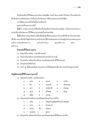ห น า | 141
ถาเปรียบเทียบวิธีใชพจนานุกรมกับการพิมพดีด วายน้ํา ขับรถ ทอผา หรือทํานา ก็คงเหมือนกัน
คือ ฝกบอยๆ ลงมือทําบอยๆ ทําเปนประจําสม่ําเสมอ ไมชาจะคลองแคลวโดยไมรูตัว
การใชพจนานุกรมจึงไมใชเรื่องยากเย็นอะไร
ขอแนะนําขั้นตอนงายๆดังนี้
ขั้นที่ 1 หาพจนานุกรมมาใชในมือหนึ่งเลมเปดอานคํานําอยางละเอียด เราตองอานคํานําเพราะ
เขาจะอธิบายลักษณะและวิธีใชพจนานุกรมเลมนั้นอยางละเอียด
ขั้นที่ 2 ศึกษารายละเอียดตางๆที่จําเปนตองรู เพื่อความสะดวกในการเปดใช เชน อักษรยอ คํายอ
เปนตน เพราะเมื่อเปดไปดูคํากับคําหมายแลวเขาจะใชอักษรยอตลอดเวลาโปรดดูตัวอยางจากพจนานุกรม
ฉบับราชบัณฑิตยสถาน ฉบับปรับปรุง พุทธศักราช 2525
หนา 9-10
อักษรยอที่ใชพจนานุกรม
(1) อักษรยอในวงเล็บ(...) บอกที่มาของคํา
(2) อักษรหนาบทนิยาม บอกชนิดของคําตามหลักไวยากรณ
(3) อักษรยอในวงเล็บหนาบทนิยาม บอกลักษณะของคําที่ใชเฉพาะแหง
(4) อักษรยอหนังสืออางอิง
(5) คําวา” ดู” ที่เขียนตอทายคํา หมายความวาใหเปดดูในคําอื่น เชน กรรม ภิรมย ดูกรรภิรมย
บัญชีอักษรยอที่ใชในพจนานุกรมนี้
(1) อักษรยอในวงเล็บ บอกที่มาของคํา :-
ข = เขมร ต = ตะเลง ล = ละติน
จ = จีน บ = เบงคอลี ส = สันสกฤต
ช = ชวา ป = ปาลิ(บาลี) อ = อังกฤษ
ญ = ญวน ฝ = ฝรั่งเศษ ฮ = ฮินดู
ญ = ญี่ปุน ม = มาลายู
(2) อักษรยอหนาบทนิยาม บอกชนิดของคําตามไวยากรณ คือ :-
ก. = กริยา ว. = วิเศษณ (คุณศัพทหรือกริยาวิเศษณ)
น. = นาม ส. = สรรพนาม
นิ = นิบาต สัน = สันธาน
บ. = บุรพบท อ. = อุทาน
(3) อักษรยอในวงเล็บหนาบทนิยาม บอกลักษณะของคําที่ใชเฉพาะแหง คือ:-
 