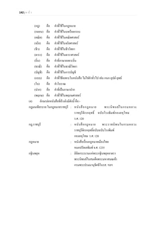 142 | ห น า
(กฎ) คือ คําที่ใชในกฎหมาย
(กลอน) คือ คําที่ใชในบทรอยกรอง
(คณิต) คือ คําที่ใชในคณิตศาสตร
(จริย) คือ คําที่ใชในจริยศาสตร
(ชีว) คือ คําที่ใชในชีววิทยา
(ดารา) คือ คําที่ใชในดาราศาสตร
(ถิ่น) คือ คําที่ภาษาเฉพาะถิ่น
(ธรณี) คือ คําที่ใชในธรณีวิทยา
(บัญชี) คือ คําที่ใชในการบัญชี
(แบบ) คือ คําที่ใชเฉพาะในหนังสือ ไมใชคําทั่วไป เชน กนก ลุปต ลุพธ
(โบ) คือ คําโบราณ
(ปาก) คือ คําที่เปนภาษาปาก
(พฤกษ) คือ คําที่ใชในพฤกษศาสตร
(4) อักษรยอหนังสือที่อางอิงมีดังนี้ คือ:-
กฎมนเทียรบาล ในกฎหมายราชบุรี : หนังสือกฎหมาย พระนิพนธในกรมหลวง
ราชบุรีดิเรกฤทธิ์ ฉบับโรงพิมพกองลหุโทษ
ร.ศ. 120
กฎ.ราชบุรี : หนังสือกฎหมาย พระราชนิพนในกรมหลวง
ราชบุรีดิเรกฤทธิ์ฉบับฉบับโรงพิมพ
กองลหุโทษ ร.ศ. 120
กฎหมาย : หนังสือเรื่องกฎหมายเมืองไทย
หมอปรัดเลพิมพ จ.ศ. 1235
กฐินพยุห : ลิลิตกระบวนแหพระกฐินพยุหยาตรา
พระนิพนธในสมเด็จพระมหาสมณเจา
กรมพระปรมมานุชิตชิโนรส. ฯลฯ
 