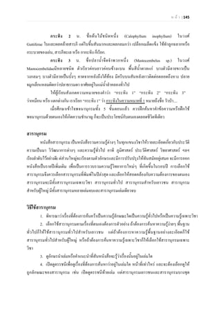 ห น า | 145
กระทิง 2 น. ชื่อตนไมชนิดหนึ่ง (Calophyllum inophyllum) ในวงศ
Guttiferae ใบและผลคลายสารภี แตใบขึ้นสันมากและผลกลมกวา เปลือกเมล็ดแข็ง ใชทําลูกฉลากหรือ
กระบวยของเลน, สารภีทะเล หรือ กากะทิง ก็เรียก.
กระทิง 3 น. ชื่อปลาน้ําจืดจําพวกหนึ่ง (Mastocembelus sp.) ในวงศ
Mastocembelidaeมีหลายชนิด ตัวเรียวคอนยาวคอนขางแบน พื้นสีน้ําตาลแก บางตัวมีลายขาวเปน
วงกลมๆ บางตัวมีลายเปนบั้งๆ คาดจากหลังถึงใตทอง มีครีบบนสันหลังยาวติดตอตลอดถึงหาง ปลาย
จมูกเล็กแหลมผิดกวาปลาธรรมดา อาศัยอยูในแมน้ําลําคลองทั่วไป
ใหผูเรียนสังเกตความหมายของคําวา “กระทิง 1” “กระทิง 2” “กระทิง 3”
วาเหมือน หรือ แตกตางกัน เราเรียก “กระทิง 1” วา กระทิงในความหมายที่ 1 หมายถึงชื่อ วัวปา....
เมื่อศึกษาเขาใจพจนานุกรมทั้ง 5 ขั้นตอนแลว ควรฝกคนหาคําขอความหรือฝกใช
พจนานุกรมดวยตนเองใหเกิดความชํานาญ ก็จะเปนประโยชนกับตนเองตลอดชีวิตทีเดียว
สารานุกรม
หนังสือสารานุกรม เปนหนังสือรวมความรูตางๆ ในทุกแขนงวิชาใหรายละเอียดเกี่ยวกับประวัติ
ความเปนมา วิวัฒนาการตางๆ และความรูทั่วไป อาทิ ภูมิศาสตร ประวัติศาสตร วิทยาศาสตร ฯลฯ
เรียงลําดับไวอยางดีแ ตสวนใหญจะเรียงตามตัวอักษรและมีการปรับปรุงใหทันสมัยอยูเสมอ จะมีการออก
หนังสือเปนรายปเพิ่มเติม เพื่อเปนการรวบรวมความรูวิทยาการใหมๆ ที่เกิดขึ้นในรอบป การเลือกใช
สารานุกรมจึงควรเลือกสารานุกรมที่พิมพในปลาสุด และเลือกใหสอดคลองกับความตองการของตนเอง
สารานุกรมจะมีทั้งสารานุกรมเฉพาะวิชา สารานุกรมทั่วไป สารานุกรมสําหรับเยาวชน สารานุกรม
สําหรับผูใหญ มีทั้งสารานุกรมหลายเลมจบและสารานุกรมเลมเดียวจบ
วิธีใชสารานุกรม
1. พิจารณาวาเรื่องที่ตองการคนควาเปนความรูลักษณะใดเปนความรูทั่วไปหรือเปนความรูเฉพาะวิชา
2. เลือกใชสารานุกรมตามเรื่องที่ตนเองตองการตัวอยาง ถาตองการคนหาความรูงายๆ พื้นฐาน
ทั่วไปก็ใหใชสารานุกรมทั่วไปสําหรับเยาวชน แตถาตองการหาความรูพื้นฐานอยางละเอียดก็ใช
สารานุกรมทั่วไปสําหรับผูใหญ หรือถาตองการคนหาความรูเฉพาะวิชาก็ใหเลือกใชสารานุกรมเฉพาะ
วิชา
3. ดูอักษรนําเลมหรือคําแนะนําที่สันหนังสือจะรูวาเรื่องนั้นอยูในเลมใด
4. เปดดูดรรชนีเพื่อดูเรื่องที่ตองการคนหาวาอยูในเลมใด หนาที่เทาไหร และจะตองเลือกดูให
ถูกลักษณะของสารานุกรม เชน เปดดูดรรชนีทายเลม แตสารานุกรมเยาวชนและสารานุกรมบางชุด
 