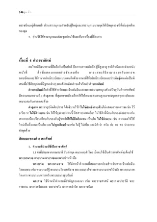 146 | ห น า
ดรรชนีจะอยูดานหนา สวนสารานุกรมสําหรับผูใหญและสารานุกรมบางชุดใหเปดดูดรรชนีที่เลมสุดทาย
ของชุด
5. อานวิธีใชสารานุกรมแตละชุดกอนใชและคนหาเรื่องที่ตองการ
เรื่องที่ 4 คําราชาศัพท
คนไทยมีวัฒนธรรมที่ยึดถือกันเปนปกติ คือการเคารพนับถือ ผูที่สูงอายุ ชาติกําเนิดและตําแหนง
หนาที่ สื่อที่แสดงออกอยางชัดเจนคือ การแสดงกิริยามารยาทอันเคารพ
นอบนอมและใชภาษาอยางมีระเบียบแบบแผนอีกดวย ภาษาที่ใชอยางมีระเบียบและประดิษฐตกแตงเปนพิ
เศษเพื่อใชกับบุคคลที่มีฐานะตางๆ ทางสังคมดังกลาวแลวเรียกวาคําราชาศัพท
คําราชาศัพท คือคําที่ใชสำหรับพระเจาแผนดินและพระบรมวงศานุวงศ แตปจจุบันคําราชาศัพท
มีความหมายรวมถึง คําสุภาพ ที่สุภาพชนตองเลือกใชใหเหมาะสมตามฐานะของบุคคลทุกระดับและ
เหมาะสมกับกาลเทศะดวย
คําสุภาพ พระยาอุปกิตศิลปสาร ไดอธิบายไววาไมใชคําแข็งกระดางไมแสดงความเคารพ เชน โว
ย วาย วะ ไมใชคําหยาบ เชน ใหใชอุจจาระแทนขี้ ปสสาวะแทนเยี่ยว ไมใชคําที่นิยมกับของคําหยาบ เชน
สากกระเบือเปรียบเทียบกับของลับผูชายใหใชไมตีพริกแทน เปนตน ไมใชคําผวน เชน ตากแดดใหใช
ใหมเปนผึ่งแดด เปนตน และไมพูดเสียงหวน เชน ไมรู ไมเห็น และมีคําวา ครับ คะ คะ ขา ประกอบ
คําพูดดวย
ลักษณะของคําราชาศัพท
1. คํานามที่นํามาใชเปนราชาศัพท
1.1 คําที่นํามาจากภาษาบาลี สันสกฤต เขมรและคําไทย เมื่อจะใชเปนคําราชาศัพทจะตองใช
พระบรมราช พระบรม พระราชและพระนําหนา คือ
พระบรม พระบรมราช ใชนําหนาคํานามที่สมควรยกยองสําหรับพระเจาแผนดิน
โดยเฉพาะ เชน พระบรมอัฐิ พระบรมโอรสาธิราช พระบรมราโชวาท พระบรมราชวินิจฉัย พระบรมราช
โองการ พระบรมมหาราชวัง พระบรมราชูปถัมภ
พระราช ใชนําหนาคํานามที่สําคัญรองลงมา เชน พระราชสาสน พระราชประวัติ พระ
ราชยาน พระราชโทรเลข พระราชวัง พระราชดํารัส พระราชบิดา
 