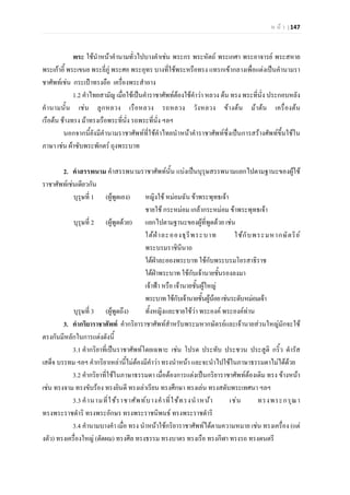 ห น า | 147
พระ ใชนําหนาคํานามทั่วไปบางคําเชน พระกร พระหัตถ พระเกศา พระอาจารย พระสหาย
พระเกาอี้ พระเขนย พระยี่ภู พระศอ พระอุทร บางที่ใชพระหรือทรง แทรกเขากลางเพื่อแตงเปนคํานามรา
ชาศัพทเชน กระเปาทรงถือ เครื่องพระสําอาง
1.2 คําไทยสามัญ เมื่อใชเปนคําราชาศัพทตองใชคําวา หลวง ตน ทรง พระที่นั่ง ประกอบหลัง
คํานามนั้น เชน ลูกหลวง เรือหลวง รถหลวง วังหลวง ขางตน มาตน เครื่องตน
เรือตน ชางทรง มาทรงเรือพระที่นั่ง รถพระที่นั่ง ฯลฯ
นอกจากนี้ยังมีคํานามราชาศัพทที่ใชคําไทยนําหนาคําราชาศัพทซึ่งเปนการสรางศัพทขึ้นใชใน
ภาษา เชน ผาซับพระพักตร ถุงพระบาท
2. คําสรรพนาม คําสรรพนามราชาศัพทนั้น แบงเปนบุรุษสรรพนามแยกไปตามฐานะของผูใช
ราชาศัพทเชนเดียวกัน
บุรุษที่ 1 (ผูพูดเอง) หญิงใช หมอมฉัน ขาพระพุทธเจา
ชายใช กระหมอม เกลากระหมอม ขาพระพุทธเจา
บุรุษที่ 2 (ผูพูดดวย) แยกไปตามฐานะของผูที่พูดดวย เชน
ใตฝาละอองธุรีพระบาท ใชกับพระมหากษัตริย
พระบรมราชินีนาถ
ใตฝาละอองพระบาท ใชกับพระบรมโอรสาธิราช
ใตฝาพระบาท ใชกับเจานายชั้นรองลงมา
เจาฟา หรือ เจานายชั้นผูใหญ
พระบาทใชกับเจานายชั้นผูนอยเชนระดับหมอมเจา
บุรุษที่ 3 (ผูพูดถึง) ทั้งหญิงและชายใชวา พระองค พระองคทาน
3. คํากริยาราชาศัพท คํากริยาราชาศัพทสําหรับพระมหากษัตรยและเจานายสวนใหญมักจะใช
ตรงกันมีหลักในการแตงดังนี้
3.1 คํากริยาที่เปนราชาศัพทโดยเฉพาะ เชน โปรด ประทับ ประชวน ประสูติ กริ้ว ดํารัส
เสด็จ บรรทม ฯลฯ คํากริยาเหลานี้ไมตองมีคําวา ทรงนําหนา และจะนําไปใชในภาษาธรรมดาไมไดดวย
3.2 คํากริยาที่ใชในภาษาธรรมดา เมื่อตองการแตงเปนกริยาราชาศัพทตองเติม ทรง ขางหนา
เชน ทรงจาม ทรงขับรอง ทรงยินดี ทรงเลาเรียน ทรงศึกษา ทรงเลน ทรงสดับพระเทศนา ฯลฯ
3.3 คํานามที่ใชราชาศัพทบางคําที่ใชทรงนําหนา เชน ทรงพระกรุณา
ทรงพระราชดําริ ทรงพระอักษร ทรงพระราชนิพนธ ทรงพระราชดําริ
3.4 คํานามบางคํา เมื่อ ทรง นําหนาใชกริยาราชาศัพทไดตามความหมาย เชน ทรงเครื่อง (แต
งตัว) ทรงเครื่องใหญ (ตัดผม) ทรงศีล ทรงธรรม ทรงบาตร ทรงเรือ ทรงกีฬา ทรงรถ ทรงดนตรี
 