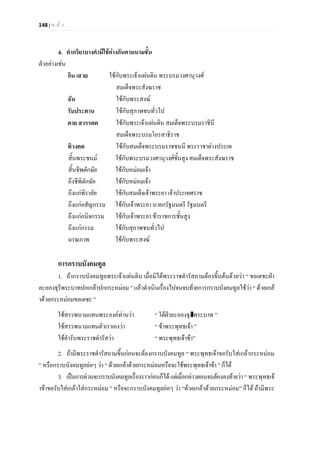 148 | ห น า
4. คํากริยาบางคํามีใชตางกันตามนามชั้น
ตัวอยางเชน
กิน เสวย ใชกับพระเจาแผนดิน พระบรมวงศานุวงศ
สมเด็จพระสังฆราช
ฉัน ใชกับพระสงฆ
รับประทาน ใชกับสุภาพชนทั่วไป
ตาย สวรรคต ใชกับพระเจาแผนดิน สมเด็จพระบรมราชินี
สมเด็จพระบรมโอรสาธิราช
ทิวงคต ใชกับสมเด็จพระบรมราชชนนี พระราชาตางประเท
สิ้นพระชนม ใชกับพระบรมวงศานุวงศชั้นสูง สมเด็จพระสังฆราช
สิ้นชีพตักษัย ใชกับหมอมเจา
ถึงชีพิตักษัย ใชกับหมอมเจา
ถึงแกพิราลัย ใชกับสมเด็จเจาพระยา เจาประเทศราช
ถึงแกอสัญกรรม ใชกับเจาพระยา นายกรัฐมนตรี รัฐมนตรี
ถึงแกอนิจกรรม ใชกับเจาพระยา ขาราชการชั้นสูง
ถึงแกกรรม ใชกับสุภาพชนทั่วไป
มรณภาพ ใชกับพระสงฆ
การกราบบังคมทูล
1. ถากราบบังคมทูลพระเจาแผนดิน เมื่อมิไดพระราชดํารัสถามตองขึ้นตนดวยวา “ ขอเดชะฝา
ละอองธุรีพระบาทปกเกลาปกกระหมอม ” แลวดําเนินเรื่องไปจนจบทายการกราบบังคมทูลใชวา “ ดวยเกล
าดวยกระหมอมขอเดชะ ”
ใชสรรพนามแทนพระองคทานวา “ ใตฝาละอองธุลีพระบาท ”
ใชสรรพนามแทนตัวเราเองวา “ ขาพระพุทธเจา ”
ใชคํารับพระราชดํารัสวา “ พระพุทธเจาขา”
2. ถามีพระราชดํารัสถามขึ้นกอนจะตองกราบบังคมทูล “ พระพุทธเจาขอรับใสเกลากระหมอม
” หรือกราบบังคมทูลยอๆ วา “ ดวยเกลาดวยกระหมอมหรือจะใชพระพุทธเจาขา ” ก็ได
3. เปนการดวนจะกราบบังคมทูลเรื่องราวกอนก็ไดแตเมื่อกลาวตอนจบตองลงทายวา “ พระพุทธเจ
าขาขอรับใสเกลาใสกระหมอม ” หรือจะกราบบังคมทูลยอๆ วา “ดวยเกลาดวยกระหมอม” ก็ได ถามีพระ
 