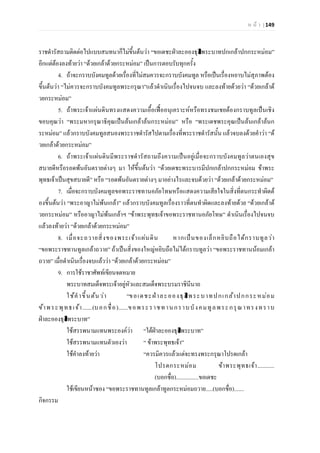 ห น า | 149
ราชดํารัสถามติดตอไปแบบสนทนาก็ไมขึ้นตนวา “ขอเดชะฝาละอองธุลีพระบาทปกเกลาปกกระหมอม”
อีกแตตองลงทายวา “ดวยเกลาดวยกระหมอม” เปนการตอบรับทุกครั้ง
4. ถาจะกราบบังคมทูลดวยเรื่องที่ไมสมควรจะกราบบังคมทูล หรือเปนเรื่องหยาบไมสุภาพตอง
ขึ้นตนวา “ไมควรจะกราบบังคมทูลพระกรุณา”แลวดําเนินเรื่องไปจนจบ และลงทายดวยวา “ดวยเกลาด
วยกระหมอม”
5. ถาพระเจาแผนดินทรงแสดงความเอื้อเฟออนุเคราะหหรือทรงชมเชยตองกราบทูลเปนเชิง
ขอบคุณวา “พระมหากรุณาธิคุณเปนลนเกลาลนกระหมอม” หรือ “พระเดชพระคุณเปนลนเกลาลนก
ระหมอม” แลวกราบบังคมทูลสนองพระราชดํารัสไปตามเรื่องที่พระราชดํารัสนั้น แลวจบลงดวยคําวา “ด
วยเกลาดวยกระหมอม”
6. ถาพระเจาแผนดินมีพระราชดํารัสถามถึงความเปนอยูเมื่อจะกราบบังคมทูลวาตนเองสุข
สบายดีหรือรอดพนอันตรายตางๆ มา ใหขึ้นตนวา “ดวยเดชะพระบารมีปกเกลาปกกระหมอม ขาพระ
พุทธเจาเปนสุขสบายดี” หรือ “รอดพนอันตรายตางๆ มาอยางไรและจบดวยวา “ดวยเกลาดวยกระหมอม”
7. เมื่อจะกราบบังคมทูลขอพระราชทานอภัยโทษหรือแสดงความเสียใจในสิ่งที่ตนกระทําผิดต
องขึ้นตนวา “พระอาญาไมพนเกลา” แลวกราบบังคมทูลเรื่องราวที่ตนทําผิดและลงทายดวย “ดวยเกลาด
วยกระหมอม” หรืออาญาไมพนเกลาฯ “ขาพระพุทธเจาขอพระราชทานอภัยโทษ” ดําเนินเรื่องไปจนจบ
แลวลงทายวา “ดวยเกลาดวยกระหมอม”
8. เมื่อจะถวายสิ่งของพระเจาแผนดิน หากเปนของเล็กหยิบถือไดกราบทูลวา
“ขอพระราชทานทูลเกลาถวาย” ถาเปนสิ่งของใหญหยิบถือไมไดกราบทูลวา “ขอพระราชทานนอมเกลา
ถวาย” เมื่อดําเนินเรื่องจบแลววา “ดวยเกลาดวยกระหมอม”
9. การใชราชาศัพทเขียนจดหมาย
พระบาทสมเด็จพระเจาอยูหัวและสมเด็จพระบรมราชินีนาถ
ใชคําขึ้นตนวา “ขอเดชะฝาละอองธุลีพระบาทปกเกลาปกกระหมอม
ขาพระพุทธเจา.......(บอกชื่อ).......ขอพระราชทานกราบบังคมทูลพระกรุณาทรงทราบ
ฝาละอองธุลีพระบาท”
ใชสรรพนามแทนพระองควา “ใตฝาละอองธุลีพระบาท”
ใชสรรพนามแทนตัวเองวา “ ขาพระพุทธเจา”
ใชคําลงทายวา “ควรมิควรแลวแตจะทรงพระกรุณาโปรดเกลา
โปรดกระหมอม ขาพระพุทธเจา............
(บอกชื่อ)................ขอเดชะ
ใชเขียนหนาซอง “ขอพระราชทานทูลเกลาทูลกระหมอมถวาย.....(บอกชื่อ).......
กิจกรรม
 