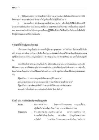 150 | ห น า
1. ใหผูเรียนสังเกตการใชคําราชาศัพทจากสื่อสารมวลชน เชน หนังสือพิมพ วิทยุและโทรทัศน
โดยเฉพาะขาวพระราชสํานักแลวจําการใชใหถูกตอง เพื่อนําไปใชเมื่อมีโอกาส
2. รวบรวมคําราชาศัพทหมวดตางๆ เพื่อทํารายงานสงครู หรือเพื่อนําไปใชเมื่อมีโอกาสให
ผูเรียนหาหนังสือพิมพรายวันมา 1 ฉบับแลวคนหาคําราชาศัพทแตละประเภทมาเทาที่จะได อยางละคําก็
ตาม พยายามหาคําแปลโดยใชพจนานุกรมหรือถามผูรูก็ไดนําไปอานใหเพื่อนฟงแลวตอจากนั้นจึงนําไป
ใหครูชวยตรวจและขอคําวิจารณเพิ่มเติม
คําศัพทที่ใชสําหรับพระภิกษุสงฆ
เนื่องจากพระภิกษุ เปนผูทรงศีล และเปนผูสืบพระพุทธศาสนา การใชถอยคํา จึงกําหนดไวเปนอีก
หนึ่ง เฉพาะองคสมเด็จพระสังฆราช ซึ่งถือเปนประมุขแหงสงฆนั้นกําหนดใชราชาศัพทเทียบเทาพระราช
วงศชั้นหมอมเจา แตถาพระภิกษุนั้นเปนพระราชวงศอยูแลวก็คงใหใชราชาศัพทตามลําดับชั้นที่เปนอยูแลว
นั้น
การใชถอยคํา สําหรับพระภิกษุโดยทั่วไป มีขอควรสังเกต พระภิกษุใชกับพระภิกษุดวยกันหรือ
ใชกับคนธรรมดา จะใชศัพทอยางเดียวกันตลอด ผิดกับราชาศัพทสําหรับกษัตริยและพระราชวงศคนอื่น
ที่พูดกับทานหรือพูดถึงทานจึงจะใชราชาศัพท แตถาพระองคทานพูดกับคนอื่นจะใชภาษาสุภาพธรรมดา
เชน
มีผูพูดถึงพระวา “พระมหาสุนทรกําลังอาพาธอยูที่โรงพยาบาล”
พระมหาสุนทรพูดถึงตัวทานเองก็ยอมกลาววา“อาตมากําลังอาพาธอยูโรงพยาบาล”
มีผูพูดถึงพระราชวงศพระองคหนึ่งวา “พระองคเจาดิศวรกุมารกําลังประชวร”
พระองคเจาเมื่อกลาวถึงพระองคเองยอมรับสั่งวา “ฉันกําลังปวย”
ตัวอยางคําราชาศัพทสําหรับพระภิกษุบางคํา
คํานาม – ภัตตาหาร(อาหาร) ไทยทาน(สิ่งของถวาย) อาสนะ(ที่นั่ง)
กุฏิ(ที่พักในวัด)เภสัช(ยารักษา โรค) ธรรมาสน(ที่แสดงธรรม)
คําสรรพนาม – อาตมา(ภิกษุเรียกตนเองกับผูอื่น) ผม,กระผม(ภิกษุเรียก
ตัวเองใชกับภิกษุดวยกัน) มหาบพิตร (ภิกษุเรียกพระมหา
กษัตริย) โยม(ภิกษุเรียกคนธรรมดาที่เปนผูใหญกวา)
 