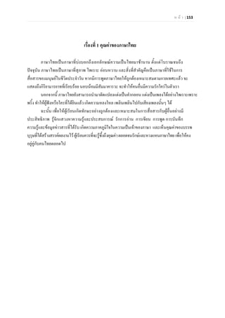ห น า | 153
เรื่องที่ 1 คุณคาของภาษาไทย
ภาษาไทยเปนภาษาที่บงบอกถึงเอกลักษณความเปนไทยมาชานาน ตั้งแตโบราณจนถึง
ปจจุบัน ภาษาไทยเปนภาษาที่สุภาพ ไพเราะ ออนหวาน และสิ่งที่สําคัญคือเปนภาษาที่ใชในการ
สื่อสารของมนุษยในชีวิตประจําวัน หากมีการพูดภาษาไทยใหถูกตองเหมาะสมตามกาลเทศะแลว จะ
แสดงถึงกิริยามารยาทที่เรียบรอย นอบนอมมีสัมมาคารวะ จะทําใหคนอื่นมีความรักใครในตัวเรา
นอกจากนี้ ภาษาไทยยังสามารถนํามาดัดแปลงแตงเปนคํากลอน แตงเปนเพลงไดอยางไพเราะเพราะ
พริ้ง ทําใหผูฟงหรือใครที่ไดยินแลว เกิดความหลงใหล เพลินเพลินไปกับเสียงเพลงนั้นๆ ได
ฉะนั้น เพื่อใหผูเรียนเกิดทักษะอยางถูกตองและเหมาะสมในการสื่อสารกับผูอื่นอยางมี
ประสิทธิภาพ รูจักแสวงหาความรูและประสบการณ รักการอาน การเขียน การพูด การบันทึก
ความรูและขอมูลขาวสารที่ไดรับ เกิดความภาคภูมิใจในความเปนเจาของภาษา และเห็นคุณคาของบรรพ
บุรุษที่ไดสรางสรรคผลงานไว ผูเรียนควรที่จะรูซึ้งถึงคุณคาตลอดจนรักษและหวงแหนภาษาไทย เพื่อใหคง
อยูคูกับคนไทยตลอดไป
 