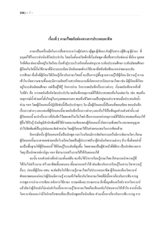 154 | ห น า
เรื่องที่ 2 ภาษาไทยกับชองทางการประกอบอาชีพ
ภาษาเปนเครื่องมือในการสื่อสารระหวางผูสงสาร (ผูพูด ผูเขียน) กับผูรับสาร (ผูฟง ดู ผูอาน) ที่
มนุษยใชในการดําเนินชีวิตประจําวัน โดยเริ่มตั้งแตวัยเด็กที่เริ่มหัดพูด เพื่อสื่อสารกับพอแม พี่นอง บุคคล
ใกลเคียง ตอมาเมื่ออยูในวัยเรียน เริ่มเขาสูระบบโรงเรียนตั้งแตอนุบาล ระดับประถมศึกษา ระดับมัธยมศึกษา
ผูเรียนในวัยนี้เริ่มใชภาษาที่มีระบบระเบียบมีหลักเกณฑการใชภาษาที่สลับซับซอนยากงายตามระดับ
การศึกษา ซึ่งสิ่งที่ผูเรียนไดเรียนรูเกี่ยวกับภาษาไทยนี้ จะเปนการปูพื้นฐานความรูใหผูเรียน มีความรู ความ
เขาใจ เกิดความซาบซึ้งและมีความคิดสรางสรรคของงานที่เกิดจากการเรียนภาษาไทย เชน มีผูเรียนที่เรียน
อยูในระดับมัธยมศึกษา แตเปนผูใฝรู รักการอาน รักการจดบันทึกเรื่องราวตางๆ เริ่มจดบันทึกจากสิ่งที่
ใกลตัว คือ การจดบันทึกกิจวัตรประจําวัน จดบันทึกเหตุการณที่ไดประสบพบเห็นในแตละวัน เชน พบเห็น
เหตุการณน้ําทวมครั้งยิ่งใหญในกรุงเทพมหานครพบเห็นชีวิตความเปนอยูของประชาชนเมื่อประสบภัยน้ํา
ทวม ฯลฯ โดยผูเรียนคนนี้ปฏิบัติเชนนี้เปนประจําทุกๆ วัน เมื่อผูเรียนคนนี้เปนคนที่ชอบเขียน ชอบบันทึก
เรื่องราวตางๆ และแทนที่ผูเรียนคนนี้จะจดบันทึกเรื่องราวตางๆ และเก็บไวเปนขอมูลสวนตัวเทานั้น แต
ผูเรียนคนนี้ จะนําเรื่องราวที่บันทึกไวเผยแพรในเว็บไซต เปนการบอกเลาเหตุการณที่ไดประสบพบเห็นมาให
ผูอื่นไดรับรู บังเอิญมีสํานักพิมพที่ไดอานผลงานเขียนของผูเรียนคนนี้ เกิดความพึงพอใจ และขออนุญาต
นําไปจัดพิมพเปนรูปเลมและจัดจําหนาย โดยผูเรียนจะไดรับคาตอบแทนในการเขียนดวย
อีกกรณีหนึ่ง ผูเรียนคนหนึ่งเปนนักพูด เวลาโรงเรียนมีการจัดกิจกรรมหรือมีการจัดงานใดๆ ก็ตาม
ผูเรียนคนนี้จะอาสาคอยชวยเหลือโรงเรียนโดยเปนผูประกาศบาง ผูดําเนินกิจกรรมตางๆ บาง ซึ่งสิ่งเหลานี้
จะเปนพื้นฐานใหผูเรียนคนนี้ ไดเรียนรูในระดับที่สูงขึ้น โดยอาจจะเปนผูทําหนาที่พิธีกร เปนนักจัดรายการ
วิทยุ เปนนักพากยการตูน ฯลฯ ที่สามารถสรางรายไดใหกับตนเองได
ฉะนั้น จากตัวอยางที่กลาวมาตั้งแตตน จะเห็นไดวาการเรียนรูภาษาไทย ก็สามารถนําความรูที่
ไดรับไปสรางงาน สรางอาชีพเลี้ยงตนเอง เลี้ยงครอบครัวได เชนเดียวกับการเรียนรูในสาระวิชาความรู
อื่นๆ กอนที่ผูเรียน กศน. จะตัดสินใจใชความรูภาษาไทยไปประกอบอาชีพ ผูเรียนจะตองวิเคราะห
ศักยภาพตนเองกอนวาผูเรียนมีความรู ความเขาใจเกี่ยวกับวิชาภาษาไทยที่มีเนื้อหาเกี่ยวกับการฟง การดู
การพูด การอาน การเขียน หลักการใชภาษา วรรณคดีและวรรณกรรม ลึกซึ้งถูกตองหรือยัง หากวิเคราะห
แลวคิดวาผูเรียนยังไมแมนยําในเนื้อหาความรูวิชาภาษาไทยก็จะตองกลับไปทบทวนใหเขาใจ จากนั้นจึง
วิเคราะหตนเองวามีใจรักหรือชอบที่จะเปนนักพูดหรือนักเขียน สวนเนื้อหาเกี่ยวกับการฟง การดู การ
 