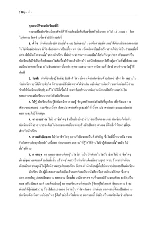 158 | ห น า
คุณสมบัติของนักเขียนที่ดี
การจะเปนนักเขียนมืออาชีพที่ดีได จะตองเริ่มตนทีละขั้นหรือเริ่มจาก 0 ไป 1 2 3 และ 4 โดย
ไมคิดกระโดดขามขั้น ซึ่งมีวิธีการดังนี้
1. ตั้งใจ นักเขียนตองมีความตั้งใจ และรับผิดชอบในทุกขอความที่ตนเองไดเขียนถายทอดออกมา
ไมใชเพียงตัวอักษร ที่เรียงรอยออกมาเปนเนื้อหาเทานั้น แมแตยอหนาหรือเวนวรรคก็นับวาเปนสวนหนึ่งที่
แสดงใหเห็นถึงความตั้งใจของนักเขียน ที่นักอานจะสามารถมองเห็นไดเชนกันจุดประสงคของการเปน
นักเขียนไมใชเปนเพื่อเขียนอะไรสักเรื่องใหจบแลวเลิกราไป แตนักเขียนควรใสใจทุมเทในสิ่งที่เขียน และ
ลงมือถายทอดเรื่องราวในจินตนาการนั้นอยางสุดความสามารถ หากมีความตั้งใจจริงคนอานจะรับรูได
ทันที
2. รับฟง นักเขียนตองรูจักที่จะรับฟงคําวิจารณของเพื่อนนักเขียนดวยกันอยางใจกวาง เพราะไม
วานักเขียนจะมีฝมือระดับใด ก็สามารถมีขอผิดพลาดไดเชนกัน แมแตความคิดเห็นของนักอานก็มีสวน
ชวยใหนักเขียนปรับปรุงแกไขใหดียิ่งขึ้นได เพราะโดยสวนมากนักอานมักจะเห็นขอบกพรองใน
บทความของนักเขียนมากกวาตัวนักเขียนเอง
3. ใฝรู นักเขียนตองรูจักคนควาหาความรู ขอมูลหรือแหลงอางอิงที่ถูกตอง เพื่อพัฒนา การ
เขียนของตนเอง การเขียนเนื้อหาโดยปราศจากขอมูลจะทําใหเนื้อหาปราศจากสาระและแกนสาร
คนอานจะไมรูสึกสนุก
4. จรรยาบรรณ ไมวาอาชีพใดๆ จําเปนตองมีจรรยาบรรณเปนของตนเอง นักเขียนก็เชนกัน
นักเขียนที่มีจรรยาบรรณ ตองไมลอกของคนอื่นมาแอบอางชื่อเปนของตนเอง นี่คือสิ่งที่รายแรงที่สุด
สําหรับนักเขียน
5. ความรับผิดชอบ ไมวาอาชีพใดๆ ความรับผิดชอบเปนสิ่งสําคัญ ซึ่งในที่นี้ หมายถึง ความ
รับผิดชอบตอทุกถอยคําในเนื้อหา กอนจะแสดงผลงานใหผูใดไดอานไมวาผูเขียนจะตั้งใจหรือ ไม
ตั้งใจก็ตาม
6. ความสุข หลายคนอาจแอบคิดอยูในใจวาการเปนนักเขียนไมใชเรื่องงาย ไมวาอาชีพใดๆ
ตองมีจุดงายจุดยากดวยกันทั้งสิ้น แลวเหตุใดการเปนนักเขียนตองมีความสุข? เพราะถาหากนักเขียน
เขียนดวยความทุกขไมรูสึกมีความสุขกับการเขียน ก็แสดงวานักเขียนผูนั้นไมเหมาะกับการเปนนักเขียน
นักเขียน คือ ผูที่แสดงความคิดเห็น ดวยการเขียนเปนหนังสือหรือลายลักษณอักษร ซึ่งอาจ
แสดงออกในรูปแบบเรียงความ บทความ เรื่องสั้น นวนิยายฯลฯ คนที่จะเอาดีดานงานเขียน จะตองเปน
คนชางฝนมีพรสวรรคและตองเรียนรูพยายามเขียนตามที่ตนถนัดรูจักอยูในโลกแหงจินตนาการ จึงจะ
เขียนใหผูอานหัวเราะ รองไหและรอคอย ถือวาเปนหัวใจหลักของนักเขียน นอกจากนี้ตองเปนนักอาน
นักเขียนตองมีอารมณออนไหว รูสึกไวตอสิ่งเราทั้งหลาย นอกจากนี้ ยังตองเปนคนชางคิด ชางสังเกต
 