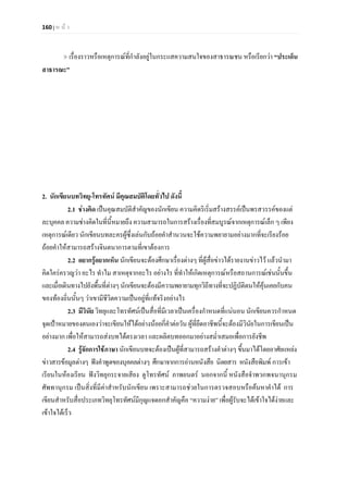 160 | ห น า
เรื่องราวหรือเหตุการณที่กําลังอยูในกระแสความสนใจของสาธารณชน หรือเรียกวา “ประเด็น
สาธารณะ”
2. นักเขียนบทวิทยุ-โทรทัศน มีคุณสมบัติโดยทั่วไป ดังนี้
2.1 ชางคิด เปนคุณสมบัติสําคัญของนักเขียน ความคิดริเริ่มสรางสรรคเปนพรสวรรคของแต
ละบุคคล ความชางคิดในที่นี้หมายถึง ความสามารถในการสรางเรื่องที่สมบูรณจากเหตุการณเล็ก ๆ เพียง
เหตุการณเดียว นักเขียนบทละครผูซึ่งเลนกับถอยคําสํานวนจะใชความพยายามอยางมากที่จะเรียงรอย
ถอยคําใหสามารถสรางจินตนาการตามที่เขาตองการ
2.2 อยากรูอยากเห็น นักเขียนจะตองศึกษาเรื่องตางๆ ที่ผูสื่อขาวไดรายงานขาวไว แลวนํามา
คิดใครครวญวา อะไร ทําไม สาเหตุจากอะไร อยางไร ที่ทําใหเกิดเหตุการณหรือสถานการณเชนนั้นขึ้น
และเมื่อเดินทางไปยังพื้นที่ตางๆนักเขียนจะตองมีความพยายามทุกวิถีทางที่จะปฏิบัติตนใหคุนเคยกับคน
ของทองถิ่นนั้นๆ วาเขามีชีวิตความเปนอยูที่แทจริงอยางไร
2.3 มีวินัย วิทยุและโทรทัศนเปนสื่อที่มีเวลาเปนเครื่องกําหนดที่แนนอน นักเขียนควรกําหนด
จุดเปาหมายของตนเองวาจะเขียนใหไดอยางนอยกี่คําตอวัน ผูที่ยึดอาชีพนี้จะตองมีวินัยในการเขียนเปน
อยางมาก เพื่อใหสามารถสงบทไดตรงเวลา และผลิตบทออกมาอยางสม่ําเสมอเพื่อการยังชีพ
2.4 รูจักการใชภาษา นักเขียนบทจะตองเปนผูที่สามารถสรางคําตางๆ ขึ้นมาไดโดยอาศัยแหลง
ขาวสารขอมูลตางๆ ฟงคําพูดของบุคคลตางๆ ศึกษาจากการอานหนังสือ นิตยสาร หนังสือพิมพ การเขา
เรียนในหองเรียน ฟงวิทยุกระจายเสียง ดูโทรทัศน ภาพยนตร นอกจากนี้ หนังสือจําพวกพจนานุกรม
ศัพทานุกรม เปนสิ่งที่มีคาสําหรับนักเขียน เพราะสามารถชวยในการตรวจสอบหรือคนหาคําได การ
เขียนสําหรับสื่อประเภทวิทยุโทรทัศนมีกุญแจดอกสําคัญคือ “ความงาย” เพื่อผูรับจะไดเขาใจไดงายและ
เขาใจไดเร็ว
 