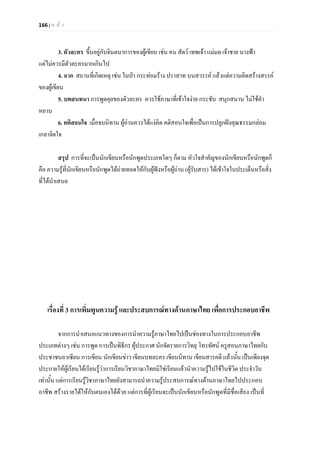 166 | ห น า
3. ตัวละคร ขึ้นอยูกับจินตนาการของผูเขียน เชน คน สัตว เทพเจา แมมด เจาชาย นางฟา
แตไมควรมีตัวละครมากเกินไป
4. ฉาก สถานที่เกิดเหตุ เชน ในปา กระทอมราง ปราสาท บนสวรรค แลวแตความคิดสรางสรรค
ของผูเขียน
5. บทสนทนา การพูดคุยของตัวละคร ควรใชภาษาที่เขาใจงาย กระชับ สนุกสนาน ไมใชคํา
หยาบ
6. คติสอนใจ เมื่อจบนิทาน ผูอานควรไดแงคิด คติสอนใจเพื่อเปนการปลูกฝงคุณธรรมกลอม
เกลาจิตใจ
สรุป การที่จะเปนนักเขียนหรือนักพูดประเภทใดๆ ก็ตาม หัวใจสําคัญของนักเขียนหรือนักพูดก็
คือ ความรูที่นักเขียนหรือนักพูดไดถายทอดใหกับผูฟงหรือผูอาน (ผูรับสาร) ไดเขาใจในประเด็นหรือสิ่ง
ที่ไดนําเสนอ
เรื่องที่ 3 การเพิ่มพูนความรู และประสบการณทางดานภาษาไทย เพื่อการประกอบอาชีพ
จากการนําเสนอแนวทางของการนําความรูภาษาไทยไปเปนชองทางในการประกอบอาชีพ
ประเภทตางๆ เชน การพูด การเปนพิธีกร ผูประกาศ นักจัดรายการวิทยุ โทรทัศน ครูสอนภาษาไทยกับ
ประชาชนอาเซียน การเขียน นักเขียนขาว เขียนบทละคร เขียนนิทาน เขียนสารคดี แลวนั้น เปนเพียงจุด
ประกายใหผูเรียนไดเรียนรูวาการเรียนวิชาภาษาไทยมิใชเรียนแลวนําความรูไปใชในชีวิต ประจําวัน
เทานั้น แตการเรียนรูวิชาภาษาไทยยังสามารถนําความรูประสบการณทางดานภาษาไทยไปประกอบ
อาชีพ สรางรายไดใหกับตนเองไดดวย แตการที่ผูเรียนจะเปนนักเขียนหรือนักพูดที่มีชื่อเสียง เปนที่
 