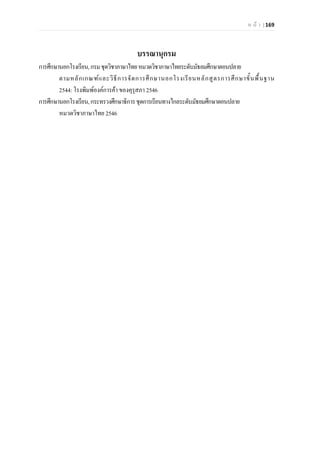 ห น า | 169
บรรณานุกรม
การศึกษานอกโรงเรียน,กรมชุดวิชาภาษาไทยหมวดวิชาภาษาไทยระดับมัธยมศึกษาตอนปลาย
ตามหลักเกณฑและวิธีการจัดการศึกษานอกโรงเรียนหลักสูตรการศึกษาขั้นพื้นฐาน
2544: โรงพิมพองคการคา ของคุรุสภา 2546
การศึกษานอกโรงเรียน,กระทรวงศึกษาธิการชุดการเรียนทางไกลระดับมัธยมศึกษาตอนปลาย
หมวดวิชาภาษาไทย 2546
 
