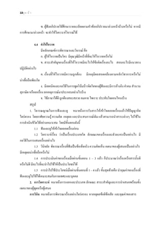 18 | ห น า
ซ. ผูฟงอภิปรายไดศึกษารายละเอียดตามหัวขออภิปรายมาลวงหนาบางหรือไม หากมี
การศึกษามาลวงหนา จะทําใหวิเคราะหวิจารณได
4.4 คําใหโอวาท
มีหลักเกณฑการพิจารณาและวิจารณ คือ
ก. ผูใหโอวาทเปนใคร มีคุณวุฒิมีหนาที่ที่จะใหโอวาทหรือไม
ข. สาระสําคัญของเรื่องที่ใหโอวาทมีอะไรใหขอคิดเรื่องอะไร สอนอะไรมีแนวทาง
ปฏิบัติอยางไร
ค. เรื่องที่ใหโอวาทมีความถูกตอง มีเหตุมีผลสอดคลองตามหลักวิชาการหรือไม
นาเชื่อถือเพียงใด
ง. มีเทคนิคและกลวิธีในการพูดโนมนาวจิตใจของผูฟงและมีการอางอิง คําคม สํานวน
สุภาษิต หรือยกเรื่อง ยกเหตุการณมาประกอบอยางไรบาง
จ. ใชภาษาไดดี ถูกตองสละสลวย คมคาย ไพเราะ ประทับใจตอนไหนบาง
สรุป
1. วิจารณญาณในการฟงและดู หมายถึงการรับสารใหเขาใจตลอดเรื่องแลวใชปญญาคิด
ไตรตรอง โดยอาศัยความรู ความคิด เหตุผล และประสบการณเดิม แลวสามารถนําสาระตางๆ ไปใชใน
การดําเนินชีวิตไดอยางเหมาะสม โดยมีขั้นตอนดังนี้
1.1 ฟงและดูใหเขาใจตลอดเรื่องกอน
1.2 วิเคราะหเรื่อง วาเปนเรื่องประเภทใด ลักษณะของเรื่องและตัวละครเปนอยางไร มี
กลวิธีในการเสนอเรื่องอยางไร
1.3 วินิจฉัย พิจารณาเรื่องที่ฟงเปนขอเท็จจริง ความคิดเห็น เจตนาของผูเสนอเปนอยางไร
มีเหตุผลนาเชื่อถือหรือไม
1.4 การประเมินคาของเรื่องเมื่อผานขั้นตอน 1 – 3 แลว ก็ประมาณวาเรื่องหรือสารนั้นดี
หรือไมดี มีอะไรที่จะนําไปใชใหเปนประโยชนได
1.5 การนําไปใชประโยชนเมื่อผานขั้นตอนที่ 1 – 4 แลว ขั้นสุดทายคือ นําคุณคาของเรื่องที่
ฟงและดูไปใชไดเหมาะสมกับกาลเทศะและบุคคล
2. การวิเคราะห หมายถึงการแยกแยะประเภท ลักษณะ สาระสําคัญและการนําเสนอพรอมทั้ง
เจตนาของผูพูดหรือผูเสนอ
การวินิจ หมายถึงการพิจารณาเรื่องอยางไตรตรอง หาเหตุผลขอดีขอเสีย และคุณคาของสาร
 