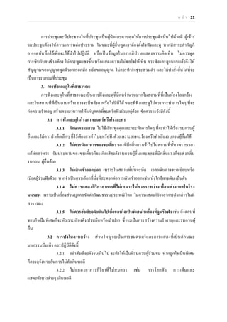 ห น า | 21
การประชุมจะมีประธานในที่ประชุมเปนผูนําและควบคุมใหการประชุมดําเนินไปดวยดี ผูเขาร
วมประชุมตองใหความเคารพตอประธาน ในขณะที่ผูอื่นพูด เราตองตั้งใจฟงและดู หากมีสาระสําคัญก็
อาจจดบันทึกไวเพื่อจะไดนําไปปฏิบัติ หรือเปนขอมูลในการอภิปรายแสดงความคิดเห็น ไมควรพูด
กระซิบกับคนขางเคียง ไมควรพูดแซงขึ้น หรือแสดงความไมพอใจใหเห็น ควรฟงและดูจนจบแลวจึงให
สัญญาณขออนุญาตพูดดวยการยกมือ หรือขออนุญาต ไมควรทํากิจธุระสวนตัว และไมทําสิ่งอื่นใดที่จะ
เปนการรบกวนที่ประชุม
3. การฟงและดูในที่สาธารณะ
การฟงและดูในที่สาธารณะเปนการฟงและดูที่มีคนจํานวนมากในสถานที่ที่เปนหองโถงกวาง
และในสถานที่ที่เปนลานกวาง อาจจะมีหลังคาหรือไมมีก็ได ขณะที่ฟงและดูไมควรกระทําการใดๆ ที่จะ
กอความรําคาญ สรางความวุนวายใหแกบุคคลที่ชมหรือฟงรวมอยูดวย ขอควรระวังมีดังนี้
3.1 การฟงและดูในโรงภาพยนตรหรือโรงละคร
3.1.1 รักษาความสงบ ไมใชเสียงพูดคุยและกระทําการใดๆ ที่จะทําใหเรื่องรบกวนผู
อื่นและไมควรนําเด็กเล็กๆ ที่ไรเดียงสาเขาไปดูหรือฟงดวยเพราะอาจจะรองหรือทําเสียงรบกวนผูอื่นได
3.1.2 ไมควรนําอาหารของขบเคี้ยว ของที่มีกลิ่นแรงเขาไปในสถานที่นั้น เพราะเวลา
แกหออาหาร รับประทานของขบเคี้ยวก็จะเกิดเสียงดังรบกวนผูอื่นและของที่มีกลิ่นแรงก็จะสงกลิ่น
รบกวน ผูอื่นดวย
3.1.3 ไมเดินเขาออกบอย เพราะในสถานที่นั้นจะมืด เวลาเดินอาจจะเหยียบหรือ
เบียดผูรวมฟงดวย หากจําเปนควรเลือกที่นั่งที่สะดวกตอการเดินเขาออก เชน นั่งใกลทางเดิน เปนตน
3.1.4 ไมควรแสดงกิริยาอาการที่ไมเหมาะไมควรระหวางเพื่อนตางเพศในโรง
มหรสพ เพราะเปนเรื่องสวนบุคคลขัดตอวัฒนธรรมประเพณีไทย ไมควรแสดงกิริยาอาการดังกลาวในที่
สาธารณะ
3.1.5 ไมควรสงเสียงดังเกินไปเมื่อชอบใจเปนพิเศษในเรื่องที่ดูหรือฟง เชน ถึงตอนที่
ชอบใจเปนพิเศษก็จะหัวเราะเสียงดัง ปรบมือหรือเปาปาก ซึ่งจะเปนการสรางความรําคาญและรบกวนผู
อื่น
3.2 การฟงในลานกวาง สวนใหญจะเปนการชมดนตรีและการแสดงที่เปนลักษณะ
มหกรรมบันเทิง ควรปฏิบัติดังนี้
3.2.1 อยาสงเสียงดังจนเกินไป จะทําใหเปนที่รบกวนผูรวมชม หากถูกใจเปนพิเศษ
ก็ควรดูจังหวะอันควรไมทําเกินพอดี
3.2.2 ไมแสดงอาการกิริยาที่ไมสมควร เชน การโยกตัว การเตนและ
แสดงทาทางตางๆ เกินพอดี
 