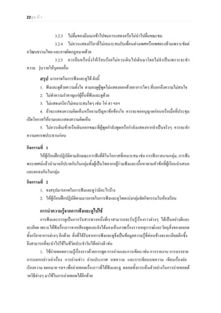 22 | ห น า
3.2.3 ไมดื่มของมึนเมาเขาไปชมการแสดงหรือไมนําไปดื่มขณะชม
3.2.4 ไมควรแสดงกิริยาที่ไมเหมาะสมกับเพื่อนตางเพศหรือเพศตรงขามเพราะขัดต
อวัฒนธรรมไทย และอาจผิดกฎหมายดวย
3.2.5 ควรยืนหรือนั่งใหเรียบรอยไมควรเดินไปเดินมาโดยไมจําเปนเพราะจะทํา
ความ วุนวายใหบุคคลอื่น
สรุป มารยาทในการฟงและดูได ดังนี้
1. ฟงและดูดวยความตั้งใจ ตามองดูผูพูดไมแสดงออกดวยอาการใดๆ ที่บอกถึงความไมสนใจ
2. ไมทําความรําคาญแกผูอื่นที่ฟงและดูดวย
3. ไมแสดงกริยาไมเหมาะสมใดๆ เชน โห ฮา ฯลฯ
4. ถาจะแสดงความคิดเห็นหรือถามปญหาขอของใจ ควรจะขออนุญาตกอนหรือเมื่อที่ประชุม
เปดโอกาสใหถามและแสดงความคิดเห็น
5. ไมควรเดินเขาหรือเดินออกขณะที่ผูพูดกําลังพูดหรือกําลังแสดงหากจําเปนจริงๆ ควรจะทํา
ความเคารพประธานกอน
กิจกรรมที่ 1
ใหผูเรียนฝกปฏิบัติตามลักษณะการฟงที่ดีในโอกาสที่เหมาะสม เชน การฟงรายงานกลุม, การฟง
พระเทศนแลวนํามาอภิปรายกันในกลุมทั้งผูเปนวิทยากรผูรวมฟงและเนื้อหาตามหัวขอที่ผูเรียนนําเสนอ
และตกลงกันในกลุม
กิจกรรมที่ 2
1. จงสรุปมารยาทในการฟงและดูวามีอะไรบาง
2. ใหผูเรียนฝกปฏิบัติตามมารยาทในการฟงและดูโดยแบงกลุมจัดกิจกรรมในหองเรียน
การนําความรูจากการฟงและดูไปใช
การฟงและการดูเปนการรับสารทางหนึ่งที่เราสามารถจะรับรูเรื่องราวตางๆ ไดเปนอยางดีและ
ละเอียด เพราะไดฟงเรื่องราวจากเสียงพูดและยังไดมองเห็นภาพเรื่องราวเหตุการณและวัตถุสิ่งของตลอด
ทั้งกริยาอาการตางๆ อีกดวย สิ่งที่ไดรับจากการฟงและดูจึงเปนขอมูลความรูที่คอนขางจะละเอียดลึกซึ้ง
จึงสามารถที่จะนําไปใชในชีวิตประจําวันไดอยางดี เชน
1. ใชถายทอดความรูเรื่องราวดวยการพูด การอานและการเขียน เชน การรายงาน การบรรยาย
การบอกกลาวเลาเรื่อง การอานขาว อานประกาศ บทความ และการเขียนบทความ เขียนเรื่องยอ
เรียงความ จดหมาย ฯลฯ เพื่อถายทอดเรื่องราวที่ไดฟงและดู ตลอดทั้งการเห็นตัวอยางในการถายทอดด
วยวิธีตางๆ มาใชในการถายทอดไดอีกดวย
 