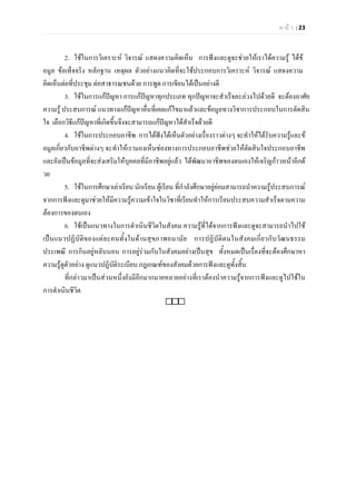 ห น า | 23
2. ใชในการวิเคราะห วิจารณ แสดงความคิดเห็น การฟงและดูจะชวยใหเราไดความรู ไดข
อมูล ขอเท็จจริง หลักฐาน เหตุผล ตัวอยางแนวคิดที่จะใชประกอบการวิเคราะห วิจารณ แสดงความ
คิดเห็นตอที่ประชุม ตอสาธารณชนดวย การพูด การเขียนไดเปนอยางดี
3. ใชในการแกปญหา การแกปญหาทุกประเภท ทุกปญหาจะสําเร็จละลวงไปดวยดี จะตองอาศัย
ความรู ประสบการณ แนวทางแกปญหาอื่นที่เคยแกไขมาแลวและขอมูลทางวิชาการประกอบในการตัดสิน
ใจ เลือกวิธีแกปญหาที่เกิดขึ้นจึงจะสามารถแกปญหาไดสําเร็จดวยดี
4. ใชในการประกอบอาชีพ การไดฟงไดเห็นตัวอยางเรื่องราวตางๆ จะทําใหไดรับความรูและข
อมูลเกี่ยวกับอาชีพตางๆ จะทําใหเรามองเห็นชองทางการประกอบอาชีพชวยใหตัดสินใจประกอบอาชีพ
และยังเปนขอมูลที่จะสงเสริมใหบุคคลที่มีอาชีพอยูแลว ไดพัฒนาอาชีพของตนเองใหเจริญกาวหนาอีกด
วย
5. ใชในการศึกษาเลาเรียน นักเรียน ผูเรียน ที่กําลังศึกษาอยูยอมสามารถนําความรูประสบการณ
จากการฟงและดูมาชวยใหมีความรูความเขาใจในวิชาที่เรียนทําใหการเรียนประสบความสําเร็จตามความ
ตองการของตนเอง
6. ใชเปนแนวทางในการดําเนินชีวิตในสังคม ความรูที่ไดจากการฟงและดูจะสามารถนําไปใช
เปนแนวปฏิบัติของแตละคนทั้งในดานสุขภาพอนามัย การปฏิบัติตนในสังคมเกี่ยวกับวัฒนธรรม
ประเพณี การกินอยูหลับนอน การอยูรวมกันในสังคมอยางเปนสุข ทั้งหมดเปนเรื่องที่จะตองศึกษาหา
ความรูดูตัวอยาง ดูแนวปฏิบัติระเบียบ กฎเกณฑของสังคมดวยการฟงและดูทั้งสิ้น
ที่กลาวมาเปนสวนหนึ่งยังมีอีกมากมายหลายอยางที่เราตองนําความรูจากการฟงและดูไปใชใน
การดําเนินชีวิต

 