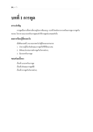 24 | ห น า
บทที่ 1 การพูด
สาระสําคัญ
การพูดเปนการสื่อสารที่ควบคูกับการฟงและดู การเขาใจหลักการการเตรียมการพูด การพูดใน
หลายๆ โอกาส และมารยาทในการพูดจะทําใหการพูดประสบผลสําเร็จ
ผลการเรียนรูที่คาดหวัง
เมื่อศึกษาบทที่ 2 จบ และคาดหวังวาผูเรียนจะจะสามารถ
1. นําความรูเกี่ยวกับลักษณะการพูดไปใชไดเหมาะสม
2. มีทักษะประสบการณการพูดในโอกาสตางๆ
3. มีมารยาทในการพูด
ขอบขายเนื้อหา
เรื่องที่1มารยาทในการพูด
เรื่องที่2ลักษณะการพูดที่ดี
เรื่องที่3การพูดในโอกาสตางๆ
 