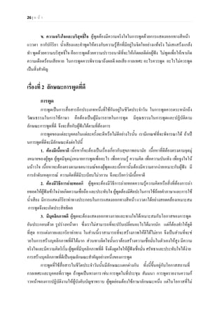 26 | ห น า
ข. ความจริงใจและบริสุทธิ์ใจ ผูพูดตองมีความจริงใจในการพูดดวยการแสดงออกทางสีหนา
แววตา อากัปกิริยา น้ําเสียงและคําพูดใหตรงกับความรูสึกที่มีอยูในจิตใจอยางแทจริง ไมเสแสรงแกลง
ทํา พูดดวยความบริสุทธิ์ใจ คือการพูดดวยความปรารถนาดีที่จะใหเกิดผลดีตอผูฟง ไมพูดเพื่อใหเขาเกิด
ความเดือดรอนเสียหาย ในการพูดควรพิจารณาถึงผลดี ผลเสีย กาลเทศะ อะไรควรพูด อะไรไมควรพูด
เปนสิ่งสําคัญ
เรื่องที่ 2 ลักษณะการพูดที่ดี
การพูด
การพูดเปนการสื่อสารอีกประเภทหนึ่งที่ใชกันอยูในชีวิตประจําวัน ในการพูดควรตระหนักถึง
วัฒนธรรมในการใชภาษา คือตองเปนผูมีมารยาทในการพูด มีคุณธรรมในการพูดและปฏิบัติตาม
ลักษณะการพูดที่ดี จึงจะสื่อกับผูฟงไดตามที่ตองการ
การพูดของแตละบุคคลในแตละครั้งจะดีหรือไมดีอยางไรนั้น เรามีเกณฑที่จะพิจารณาได ถาเป
นการพูดที่ดีจะมีลักษณะดังตอไปนี้
1. ตองมีเนื้อหาดี เนื้อหาก็จะตองเปนเรื่องเกี่ยวกับสุขภาพอนามัย เนื้อหาที่ดีตองตรงตามจุดมุ
งหมายของผูพูด ผูพูดมีจุดมุงหมายการพูดเพื่ออะไร เพื่อความรู ความคิด เพื่อความบันเทิง เพื่อจูงใจโน
มนาวใจ เนื้อหาจะตองตรงตามเจตนารมณของผูพูดและเนื้อหานั้นตองมีความยากงายเหมาะกับผูฟง มี
การลําดับเหตุการณ ความคิดที่ดีมีระเบียบไมวกวน จึงจะเรียกวามีเนื้อหาดี
2. ตองมีวิธีการถายทอดดี ผูพูดจะตองมีวิธีการถายทอดความรูความคิดหรือสิ่งที่ตองการถา
ยทอดใหผูฟงเขาใจงายเกิดความเชื่อถือ และประทับใจ ผูพูดตองมีศิลปะในการใชถอยคําภาษาและการใช
น้ําเสียง มีการแสดงกิริยาทาทางประกอบในการแสดงออกทางสีหนา แววตาไดอยางสอดคลองเหมาะสม
การพูดจึงจะเกิดประสิทธิผล
3. มีบุคลิกภาพดี ผูพูดจะตองแสดงออกทางกายและทางใจไดเหมาะสมกับโอกาสของการพูด
อันประกอบดวย รูปรางหนาตา ซึ่งเราไมสามารถที่จะปรับเปลี่ยนอะไรไดมากนัก แตก็ตองทําใหดูดี
ที่สุด การแตงกายและกริยาทาทาง ในสวนนี้เราสามารถที่จะสรางภาพใหดีไดไมยาก จึงเปนสวนที่จะช
วยในการสรางบุคลิกภาพที่ดีไดมาก สวนทางจิตใจนั้นเราตองสรางความเชื่อมั่นในตัวเองใหสูง มีความ
จริงใจและมีความคิดริเริ่ม ผูพูดที่มีบุคลิกภาพที่ดี จึงดึงดูดใจใหผูฟงเชื่อมั่น ศรัทธาและประทับใจไดงาย
การสรางบุคลิกภาพที่ดีเปนคุณลักษณะสําคัญอยางหนึ่งของการพูด
การพูดที่ใชสื่อสารในชีวิตประจําวันนั้นมีลักษณะแตกตางกัน ทั้งนี้ขึ้นอยูกับโอกาสสถานที่
กาลเทศะและบุคคลที่เราพูด ถาพูดเปนทางการ เชน การพูดในที่ประชุม สัมมนา การพูดรายงานความก
าวหนาของการปฏิบัติงานใหผูบังคับบัญชาทราบ ผูพูดยอมตองใชภาษาลักษณะหนึ่ง แตในโอกาสที่ไม
 