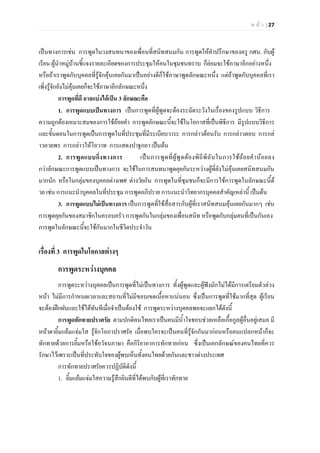 ห น า | 27
เปนทางการเชน การพูดในวงสนทนาของเพื่อนที่สนิทสนมกัน การพูดใหคําปรึกษาของครู กศน. กับผู
เรียน ผูนําหมูบานชี้แจงรายละเอียดของการประชุมใหคนในชุมชนทราบ ก็ยอมจะใชภาษาอีกอยางหนึ่ง
หรือถาเราพูดกับบุคคลที่รูจักคุนเคยกันมาเปนอยางดีก็ใชภาษาพูดลักษณะหนึ่ง แตถาพูดกับบุคคลที่เรา
เพิ่งรูจักยังไมคุนเคยก็จะใชภาษาอีกลักษณะหนึ่ง
การพูดที่ดี อาจแบงไดเปน 3 ลักษณะคือ
1. การพูดแบบเปนทางการ เปนการพูดที่ผูพูดจะตองระมัดระวังในเรื่องของรูปแบบ วิธีการ
ความถูกตองเหมาะสมของการใชถอยคํา การพูดลักษณะนี้จะใชในโอกาสที่เปนพิธีการ มีรูปแบบวิธีการ
และขั้นตอนในการพูดเปนการพูดในที่ประชุมที่มีระเบียบวาระ การกลาวตอนรับ การกลาวตอบ การกล
าวอวยพร การกลาวใหโอวาท การแสดงปาฐกถา เปนตน
2. การพูดแบบกึ่งทางการ เปนการพูดที่ผูพูดตองพิถีพิถันในการใชถอยคํานอยลง
กวาลักษณะการพูดแบบเปนทางการ จะใชในการสนทนาพูดคุยกันระหวางผูที่ยังไมคุนเคยสนิทสนมกัน
มากนัก หรือในกลุมของบุคคลตางเพศ ตางวัยกัน การพูดในที่ชุมชนก็จะมีการใชการพูดในลักษณะนี้ด
วย เชน การแนะนําบุคคลในที่ประชุม การพูดอภิปราย การแนะนําวิทยากรบุคคลสําคัญเหลานี้ เปนตน
3. การพูดแบบไมเปนทางการ เปนการพูดที่ใชสื่อสารกับผูที่เราสนิทสนมคุนเคยกันมากๆ เชน
การพูดคุยกันของสมาชิกในครอบครัว การพูดกันในกลุมของเพื่อนสนิท หรือพูดกับกลุมคนที่เปนกันเอง
การพูดในลักษณะนี้จะใชกันมากในชีวิตประจําวัน
เรื่องที่ 3 การพูดในโอกาสตางๆ
การพูดระหวางบุคคล
การพูดระหวางบุคคลเปนการพูดที่ไมเปนทางการ ทั้งผูพูดและผูฟงมักไมไดมีการเตรียมตัวลวง
หนา ไมมีการกําหนดเวลาและสถานที่ไมมีขอบเขตเนื้อหาแนนอน ซึ่งเปนการพูดที่ใชมากที่สุด ผูเรียน
จะตองฝกฝนและใชไดทันทีเมื่อจําเปนตองใช การพูดระหวางบุคคลพอจะแยกไดดังนี้
การพูดทักทายปราศรัย ตามปกติคนไทยเราเปนคนมีน้ําใจชอบชวยเหลือเกื้อกูลผูอื่นอยูเสมอ มี
หนาตายิ้มแยมแจมใส รูจักโอภาปราศรัย เมื่อพบใครจะเปนคนที่รูจักกันมากอนหรือคนแปลกหนาก็จะ
ทักทายดวยการยิ้มหรือใชอวัจนภาษา คือกิริยาอาการทักทายกอน ซึ่งเปนเอกลักษณของคนไทยที่ควร
รักษาไวเพราะเปนที่ประทับใจของผูพบเห็นทั้งคนไทยดวยกันและชาวตางประเทศ
การทักทายปราศรัยควรปฏิบัติดังนี้
1. ยิ้มแยมแจมใสความรูสึกยินดีที่ไดพบกับผูที่เราทักทาย
 