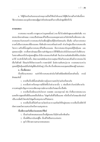 ห น า | 31
4. ใหผูเรียนเรียงกันออกมาเลาเหตุการณใดก็ไดหนาหองและใหผูฟงวิจารณในหัวขอเนื้อหา
วิธีการถายทอด และบุคลิกภาพของผูพูดวาเขาหลักเกณฑในการเปนนักพูดที่ดีหรือไม
การสนทนา
การสนทนา หมายถึง การพูดระหวางบุคคลตั้งแต 2 คน ขึ้นไป ผลัดกันพูดและผลัดกันฟง การ
สนทนามีหลายลักษณะ อาจจะเปนลักษณะที่ไมเปนแบบแผนคุยตามสบายไมจํากัดเรื่องที่สนทนา เชน
การสนทนาในครอบครัว การสนทนากันในเพื่อนผูเรียนที่รูจักสนิทสนมกัน เปนตน แตในการสนทนา
บางครั้งเปนการสนทนาที่มีแบบแผน ซึ่งตองมีการตระเตรียมลวงหนา สวนใหญจะเปนการสนทนาเชิง
วิชาการ แตในที่นี้จะพูดถึงการสนทนาที่ไมเปนแบบแผน คือการสนทนากับบุคคลที่รูจักคุนเคย และ
บุคคลแรกรูจัก การสื่อสารลักษณะนี้มีความสําคัญและเราไดใชเปนประจํายิ่งในครอบครัวในที่ทํางาน
ในสถานศึกษาหรือในกลุมของผูเรียน ถามีการสนทนากันดวยดี ก็จะนําความสัมพันธฉันพี่นอง ฉันมิตร
มาให กระทําสิ่งใดก็ราบรื่น เกิดความสามัคคีและนําความสุขมาใหแตในทางตรงขามถาการสนทนาไม
เปนไปดวยดี ก็ยอมกอใหเกิดการแตกราว ขาดสามัคคี มีแตความสับสนวุนวาย การสนทนาระหวาง
บุคคลที่รูจักคุนเคยมีสิ่งสําคัญที่ตองนึกถึงอยู 2 เรื่อง คือ เรื่องที่สนทนาและคุณสมบัติของผูรวมสนทนา
ก. เรื่องที่สนทนา
เรื่องที่นํามาสนทนา จะทําใหการสนทนาดําเนินไปดวยดีมีผลดีตอทั้งสองฝายนั้น ควรมี
ลักษณะดังนี้
1. ควรเปนเรื่องที่ทั้งสองฝายมีความรูและความสนใจรวมกันหรือตรงกัน
2. ควรเปนขาวหรือเหตุการณที่เกิดขึ้นในชวงเวลานั้น ๆ เชนเปนขาวในหนังสือรายวัน
ภาวะเศรษฐกิจ ปญหาการครองชีพ เหตุการณทางการเมืองในขณะนั้น เปนตน
3. ควรเปนเรื่องที่เหมาะกับโอกาส กาลเทศะ และเหตุการณ เชน ถาเปนการสนทนางาน
มงคลก็ควรพูดแตสิ่งที่เปนมงคลเปนสิ่งดีงาม ไมพูดในสิ่งที่ไมเปนมงคล หรือเรื่องรายในขณะเดียวกันถ
าเปนงานที่เศราโศกกลับไปพูดเรื่องสนุกสนานก็ไมสมควร
4. ควรเปนเรื่องที่ไมสรางความวิตกกังวล ความเครียดใหกับคูสนทนา ควรเปนเรื่องที่ทําให
เกิดความพอใจความสบายใจหรือความสนุกสนาน
เรื่องที่ควรงดเวนที่จะนํามาสนทนาไดแก
1. เรื่องสวนตัวของตนเองและเรื่องที่คูสนทนาไมมีสวนเกี่ยวของดวย
2. เรื่องที่เปนการนินทาผูอื่น เรื่องที่ไมเปนสาระแกนสาร
3. คุยโวโออวดความสามารถของตนเอง
 
