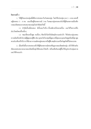 ห น า | 33
กิจกรรมที่ 2
1. ใหผูเรียนแบงกลุมเพื่อฝกการสนทนาในวันพบกลุม โดยใหแบงกลุมๆ ละ 5 – 6 คน แยกเป
นผูสนทนา 3 – 4 คน และเปนผูสังเกตการณ 2 คน ในขณะกลุมสนทนากันใหผูสังเกตการณบันทึก
รายละเอียดของการสนทนาของกลุมในหัวขอตอไปนี้
1.1 หัวขอเรื่องที่สนทนา มีเรื่องอะไรบาง เรื่องเดียวหรือหลายเรื่อง และใหวิเคราะหถึง
ประโยชนของเรื่องนั้นๆ
1.2 ขณะที่คนหนึ่งพูด คนอื่นๆ ฟงหรือไมหรือมีพฤติกรรมอยางไร ใหแตละกลุมแสดง
ความคิดเห็นเชิงวิจารณผูพูดและผูฟง เชน บุคคลใดในกลุมที่พูดมากที่สุดและบุคคลใดพูดนอยที่สุด พูด
ตรงประเด็นหรือไม การใชภาษา อารมณของคูสนทนาหรือผูฟง พฤติกรรมหรือคําพูดใดที่ไมเหมาะสม
2. เมื่อเสร็จสิ้นการสนทนาแลวใหผูสังเกตการณเสนอขอมูลรายละเอียดตอกลุม แลวใหชวยกัน
เขียนบทสนทนาตามรายละเอียดที่กลุมไดสนทนาไปแลว พรอมขอสังเกตผูอื่นใหครูประจํากลุมตรวจ
และใหคําแนะนํา
 